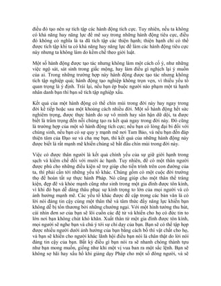 điều đó tạo nên sự tích tập các hành động tích cực. Tuy nhiên, nếu ta không
có khả năng hay năng lực để mê say trong những hành động tiêu cực, điều
đó không có nghĩa là ta đã tích tập các thiện hạnh; thiện hạnh chỉ có thể
được tích tập khi ta có khả năng hay năng lực để làm các hành động tiêu cực
này nhưng ta không làm do kềm chế theo giới luật.
Một số hành động được tạo tác nhưng không làm một cách cố ý, như những
việc ngộ sát, sát sinh trong giấc mộng, hay làm điều gì nghịch lại ý muốn
của ai. Trong những trường hợp này hành động được tạo tác nhưng không
tích tập nghiệp quả; hành động tạo nghiệp không trọn vẹn, vì thiếu yếu tố
quan trọng là ý định. Trái lại, nếu bạn ép buộc người nào phạm một tà hạnh
nhân danh bạn thì bạn sẽ tích tập nghiệp xấu.
Kết quả của một hành động có thể chín mùi trong đời này hay ngay trong
đời kế tiếp hoặc sau một khoảng cách nhiều đời. Một số hành động hết sức
nghiêm trọng, được thực hành do sự vô minh hay sân hận dữ dội, ta được
biết là trầm trọng đến nỗi chúng tạo ra kết quả ngay trong đời này. Đó cũng
là trường hợp của một số hành động tích cực; nếu bạn có lòng đại bi đối với
chúng sinh, nếu bạn có sự quy y mạnh mẽ nơi Tam Bảo, và nếu bạn đền đáp
thiện tâm của Đạo sư và cha mẹ bạn, thì kết quả của những hành động này
được biết là rất mạnh mẽ khiến chúng sẽ bắt đầu chín mùi trong đời này.
Việc có được thân người là kết quả chính yếu của sự giữ giới hạnh trong
sạch và kiềm chế đối với mười ác hạnh. Tuy nhiên, để có một thân người
được phú cho những điều kiện sẽ trợ giúp cho tiến trình trên con đường của
ta, thì phải cần tới những yếu tố khác. Chúng gồm có một cuộc đời trường
thọ để hoàn tất sự thực hành Pháp. Nó cũng giúp cho một thân thể tráng
kiện, đẹp đẽ và khỏe mạnh cũng như sinh trong một gia đình được tôn kính,
vì khi đó bạn dễ dàng thâu phục sự kính trọng to lớn của mọi người và có
ảnh hưởng mạnh mẽ. Các yếu tố khác được đề cập trong các bản văn là có
lời nói đáng tin cậy cùng một thân thể và tâm thức đầy năng lực khiến bạn
không dễ bị tổn thương bởi những chướng ngại. Với một hình tướng thu hút,
cái nhìn đơn sơ của bạn sẽ lôi cuốn các đệ tử và khiến cho họ có đức tin to
lớn nơi bạn không chút khó khăn. Xuất thân từ một gia đình được tôn kính,
mọi người sẽ nghe bạn và chú ý tới sự chỉ dạy của bạn. Bạn sẽ có thể tập họp
được nhiều người dưới ảnh hưởng của bạn bằng cách bố thí vật chất cho họ,
và bạn sẽ khiến cho người khác lãnh hội điều bạn nói là chân thật do lời nói
đáng tin cậy của bạn. Bất kỳ điều gì bạn nói ra sẽ nhanh chóng thành tựu
như bạn mong muốn, giống như khi một vị vua ban ra một sắc lệnh. Bạn sẽ
không sợ hãi hay xấu hổ khi giảng dạy Pháp cho một số đông người, và sẽ
 