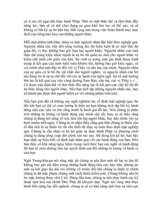 có ít các trở ngại khi thực hành Pháp. Nhờ có một thân thể và tâm thức đầy
năng lực, bạn sẽ có thể chịu đựng sự gian khổ lớn lao về thể xác, và sẽ
không có bất kỳ sự ân hận hay thất vọng nào trong việc hoàn thành mọi mục
đích của riêng bạn hay của những người khác.
Mỗi một phẩm tính khác nhau có một nguyên nhân đặc biệt theo nghiệp quả.
Nguyên nhân của một đời sống trường thọ thì luôn luôn là có một thái độ
giúp đỡ, vị tha, không bao giờ làm hại người khác. Nguyên nhân của một
thân thể tráng kiện, khỏe mạnh là sự bố thí quần áo mới cho người khác và
kiềm chế tánh cáu giận của bạn. Sự sinh ra trong một gia đình được kính
trọng là kết quả của tánh luôn luôn khiêm tốn, không bao giờ kiêu ngạo, và
coi mình như một đầy tớ đối với vị Thầy và cha mẹ của mình. Nguyên nhân
của sự giàu có là bố thí vật chất cho người nghèo, và nguyên nhân của lời
nói đáng tin là sự tự chế đối với các ác hạnh của ngôn ngữ. Sự có ảnh hưởng
lớn lao là kết quả của việc cúng dường Tam Bảo, cha mẹ, các vị Thầy v.v…
Có được một thân thể và tâm thức đầy năng lực là kết quả của việc bố thí đồ
ăn thức uống cho người khác. Nếu bạn tích tập những nguyên nhân này, bạn
sẽ thành tựu được đời người hiếm có với những phẩm tính trên.
Nếu bạn giải đãi và không suy nghĩ nghiêm túc về định luật nghiệp quả, thì
đôi khi bạn có thể có cảm tưởng là hiện tại bạn không tích tập bất kỳ hành
động tiêu cực nào và cho rằng mình là hành giả lỗi lạc. Nếu chúng ta phân
tích những tư tưởng và hành động của mình sâu sắc hơn, ta sẽ thấy rằng
chúng ta đang nói năng vô ích, làm tổn hại người khác, hay dấn mình vào sự
ham muốn mỗi ngày. Chúng ta sẽ nhận thấy rằng quả thật chúng ta thiếu yếu
tố đầu tiên là sự thâm tín rất cần thiết để thực sự tuân theo định luật nghiệp
quả. Chúng ta cần nhận ra kẽ hở giữa sự thực hành Pháp và phương cách
chúng ta đang sống cuộc đời mình vào lúc này. Để đóng kín kẽ hở, bạn hãy
hợp nhất sự hiểu biết về định luật nhân quả với các hành động của bạn. Nếu
bạn thấy có khả năng nguy hiểm trong cách thức bạn suy nghĩ và hành động
thì bạn sẽ nuôi dưỡng liên tục quyết định sửa đổi những tư tưởng và hành vi
của bạn.
Ngài Tsong-kha-pa nói rằng mặc dù chúng ta nên làm một nỗ lực to lớn để
không bao giờ mê đắm trong những hành động tiêu cực này nữa, nhưng do
một sự kết giao lâu dài với những vô minh, đôi khi chúng ta nhận ra chính
chúng ta đã mắc phạm chúng một cách thiếu kiểm soát. Chúng không nên bị
bỏ mặc không được chú ý tới. Đúng đắn hơn, chúng ta nên thực hành các kỹ
thuật tịnh hóa mà chính Đức Phật đã khuyên dạy. Ngài nói rằng nhờ thực
hành bốn năng lực đối nghịch, chúng ta sẽ có khả năng tịnh hóa sự tiêu cực
 