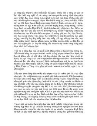 đã từng mắc phạm và sẽ có thể chiến thắng nó. Trước tiên là năng lực của sự
hối hận. Nhờ suy nghĩ về sức nặng của hậu quả do những hành động tiêu
cực, từ tận đáy lòng, chúng ta nên phát triển một cảm thức hối hận sâu sắc
đối với những hành động đã phạm. Thứ hai là năng lực của sự tịnh hóa. Điều
này có thể được hoàn thành qua nhiều loại kỹ thuật, gồm có sự trì tụng,
tưởng nhớ, và đọc Kinh điển, tô tạo hình tượng Phật, cúng dường, và đọc
tụng danh hiệu chư Phật. Các kỹ thuật tịnh hóa này phải được thực hiện cho
tới khi bạn thấy các dấu hiệu và biểu thị của sự thành công trong thực hành
tịnh hóa của bạn. Các dấu hiệu này gồm có những giấc mơ thấy bạn ói mửa,
mơ thấy uống sữa hay sữa đông, thấy mặt trời và mặt trăng trong một giấc
mộng, mơ thấy bay hay thấy lửa cháy, thấy chế ngự những con trâu, hay
thấy những người mặc áo choàng đen, mơ thấy tăng ni, thấy leo lên đồi, và
mơ thấy nghe giáo lý. Đây là những dấu hiệu của sự thành công trong việc
thực hành tịnh hóa của bạn.
Thứ ba là năng lực của sự quyết định không làm ác hạnh trong tương lai.
Nếu bạn có năng lực quyết định và tự chế không phạm vào mười ác hạnh, thì
bạn sẽ không chỉ có khả năng tịnh hóa những tiêu cực của riêng mười ác
hạnh, mà bạn cũng sẽ có khả năng tịnh hóa những vô minh và các dấu vết do
chúng để lại. Nếu năng lực quyết định của bạn rất cạn cợt, thì sự thực hành
tịnh hóa của bạn cũng sẽ cạn cợt. Năng lực cuối cùng là thiền định về sự quy
y Phật, Pháp và Tăng và sự phát triển ước muốn trở nên Giác ngộ vì tất cả
chúng sinh.
Nếu một hành động tiêu cực bị mắc phạm và để lại sự bất tịnh thì sẽ có tiềm
năng gây nên sự tái sinh trong các cảnh giới thấp của sinh tử. Các hành động
tiêu cực chỉ có thể được hoàn toàn tịnh hóa trong ý nghĩa rằng tiềm lực của
chúng sẽ hoàn toàn bị tiêu hủy, hoặc tiềm lực của chúng tạo nên sự tái sinh ở
các cõi thấp sẽ bị tiêu hủy nhưng chúng có thể biểu lộ như những cơn nhức
đầu không đáng kể trong đời này. Đó là vì, mặt khác, bất kỳ hành động tiêu
cực nào tạo nên các hậu quả trong một thời gian dài có thể được kinh
nghiệm trong một thời gian ngắn. Các kết quả này phụ thuộc vào việc hành
giả có khéo léo trong sự thực hành tịnh hóa hay không, bốn năng lực có đầy
đủ hay không, và cũng tùy thuộc sự thực hành của hành giả mạnh mẽ ra sao
và sự thực hành tịnh hóa này được thực hiện bao lâu.
Trong một số trường hợp tiềm lực của hành nghiệp bị tiêu hủy; trong các
trường hợp khác nó có thể hiển lộ trong những kinh nghiệm nhẹ hơn. Bạn
không nên cho rằng điều này mâu thuẫn với sự trình bày trong các Kinh điển
là một khi các hành nghiệp đã bị mắc phạm sẽ không bao giờ tiêu mất năng
 