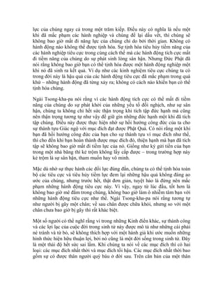 lực của chúng ngay cả trong một trăm kiếp. Điều này có nghĩa là nếu một
khi đã mắc phạm các hành nghiệp và chúng để lại dấu vết, thì chúng sẽ
không bao giờ mất đi năng lực của chúng chỉ do bởi thời gian. Không có
hành động nào không thể được tịnh hóa. Sự tịnh hóa tiêu hủy tiềm năng của
các hành nghiệp tiêu cực trong cùng cách thế mà các hành động tích cực mất
đi tiềm năng của chúng do sự phát sinh lòng sân hận. Nhưng Đức Phật đã
nói rằng không bao giờ bạn có thể tịnh hóa được một hành động nghiệp một
khi nó đã sinh ra kết quả. Ví dụ như các kinh nghiệm tiêu cực chúng ta có
trong đời này là hậu quả của các hành động tiêu cực đã mắc phạm trong quá
khứ – những hành động đã từng xảy ra; không có cách nào khiến bạn có thể
tịnh hóa chúng.
Ngài Tsong-kha-pa nói rằng vì các hành động tích cực có thể mất đi tiềm
năng của chúng do sự phát khởi của những yếu tố đối nghịch, như sự sân
hận, chúng ta không chỉ hết sức thận trọng khi tích tập đức hạnh mà cũng
nên thận trọng tương tự như vậy để giữ gìn những đức hạnh một khi đã tích
tập chúng. Điều này được thực hiện nhờ sự hồi hướng công đức của ta cho
sự thành tựu Giác ngộ với mục đích đạt được Phật Quả. Có nói rằng một khi
bạn đã hồi hướng công đức của bạn cho sự thành tựu vì mục đích như thế,
thì cho đến khi bạn hoàn thành được mục đích đó, thiện hạnh mà bạn đã tích
tập sẽ không bao giờ mất đi tiềm lực của nó. Giống như ký gửi tiền của bạn
trong một nhà băng thì kẻ trộm không lấy cắp được – trong trường hợp này
kẻ trộm là sự sân hận, tham muốn hay vô minh.
Mặc dù nhờ sự thực hành các đối lực đúng đắn, chúng ta có thể tịnh hóa toàn
bộ các tiêu cực và tiêu hủy tiềm lực đem lại những hậu quả không đáng ao
ước của chúng, nhưng trước hết, thật đơn giản, tuyệt hảo là đừng nên mắc
phạm những hành động tiêu cực này. Vì vậy, ngay từ lúc đầu, tốt hơn là
không bao giờ mê đắm trong chúng, không bao giờ làm ô nhiễm tâm bạn với
những hành động tiêu cực như thế. Ngài Tsong-kha-pa nói rằng tương tự
như người bị gãy một chân; về sau chân được chữa khỏi, nhưng so với một
chân chưa bao giờ bị gãy thì rất khác biệt.
Một số người có thể nghĩ rằng vì trong những Kinh điển khác, sự thành công
và các lợi lạc của cuộc đời trong sinh tử này được mô tả như những cái phải
né tránh và từ bỏ, sẽ không thích hợp với một hành giả khi ước muốn những
hình thức hiện hữu thuận lợi, bởi nó cũng là một đời sống trong sinh tử. Đây
là một thái độ hết sức sai lầm. Khi chúng ta nói về các mục đích thì có hai
loại: các mục đích nhất thời và mục đích tối hậu. Các mục đích nhất thời bao
gồm sự có được thân người quý báu ở đời sau. Trên căn bản của một thân
 