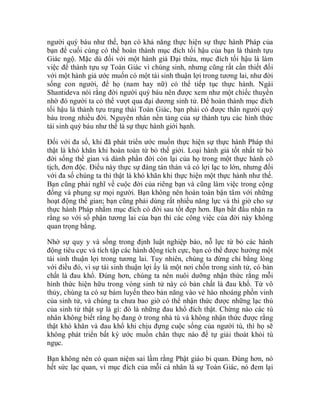 người quý báu như thế, bạn có khả năng thực hiện sự thực hành Pháp của
bạn để cuối cùng có thể hoàn thành mục đích tối hậu của bạn là thành tựu
Giác ngộ. Mặc dù đối với một hành giả Đại thừa, mục đích tối hậu là làm
việc để thành tựu sự Toàn Giác vì chúng sinh, nhưng cũng rất cần thiết đối
với một hành giả ước muốn có một tái sinh thuận lợi trong tương lai, như đời
sống con người, để họ (nam hay nữ) có thể tiếp tục thực hành. Ngài
Shantideva nói rằng đời người quý báu nên được xem như một chiếc thuyền
nhờ đó người ta có thể vượt qua đại dương sinh tử. Để hoàn thành mục đích
tối hậu là thành tựu trạng thái Toàn Giác, bạn phải có được thân người quý
báu trong nhiều đời. Nguyên nhân nền tảng của sự thành tựu các hình thức
tái sinh quý báu như thế là sự thực hành giới hạnh.
Đối với đa số, khi đã phát triển ước muốn thực hiện sự thực hành Pháp thì
thật là khó khăn khi hoàn toàn từ bỏ thế giới. Loại hành giả tốt nhất từ bỏ
đời sống thế gian và dành phần đời còn lại của họ trong một thực hành cô
tịch, đơn độc. Điều này thực sự đáng tán thán và có lợi lạc to lớn, nhưng đối
với đa số chúng ta thì thật là khó khăn khi thực hiện một thực hành như thế.
Bạn cũng phải nghĩ về cuộc đời của riêng bạn và cũng làm việc trong cộng
đồng và phụng sự mọi người. Bạn không nên hoàn toàn bận tâm với những
hoạt động thế gian; bạn cũng phải dùng rất nhiều năng lực và thì giờ cho sự
thực hành Pháp nhằm mục đích có đời sau tốt đẹp hơn. Bạn bắt đầu nhận ra
rằng so với số phận tương lai của bạn thì các công việc của đời này không
quan trọng bằng.
Nhờ sự quy y và sống trong định luật nghiệp báo, nỗ lực từ bỏ các hành
động tiêu cực và tích tập các hành động tích cực, bạn có thể được hưởng một
tái sinh thuận lợi trong tương lai. Tuy nhiên, chúng ta đừng chỉ bằng lòng
với điều đó, vì sự tái sinh thuận lợi ấy là một nơi chốn trong sinh tử, có bản
chất là đau khổ. Đúng hơn, chúng ta nên nuôi dưỡng nhận thức rằng mỗi
hình thức hiện hữu trong vòng sinh tử này có bản chất là đau khổ. Từ vô
thủy, chúng ta có sự bám luyến theo bản năng vào vẻ hào nhoáng phồn vinh
của sinh tử, và chúng ta chưa bao giờ có thể nhận thức được những lạc thú
của sinh tử thật sự là gì: đó là những đau khổ đích thật. Chừng nào các tù
nhân không biết rằng họ đang ở trong nhà tù và không nhận thức được rằng
thật khó khăn và đau khổ khi chịu đựng cuộc sống của người tù, thì họ sẽ
không phát triển bất kỳ ước muốn chân thực nào để tự giải thoát khỏi tù
ngục.
Bạn không nên có quan niệm sai lầm rằng Phật giáo bi quan. Đúng hơn, nó
hết sức lạc quan, vì mục đích của mỗi cá nhân là sự Toàn Giác, nó đem lại
 