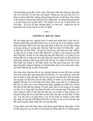 một hạnh phúc tuyệt đối và bền vững. Phật giáo nhắc nhở chúng ta rằng điều
này là có thể đối với hết thảy mọi người. Những lạc thú của sinh tử có vẻ
đáng ưa thích nhất thời, nhưng chúng không bao giờ có thể thỏa mãn chúng
ta dù chúng ta hưởng thụ chúng bao lâu chăng nữa, và chúng không đáng tin
vì là đối tượng của sự biến dịch. Trái nghịch với an lạc và hạnh phúc của
Niết Bàn – là cái gì tối hậu, thường hằng, và vĩnh cửu – những lạc thú và
hạnh phúc này trong sinh tử trở nên vô nghĩa.
---o0o---
CHƯƠNG 8 - BỐN SỰ THẬT
Để xây dựng một ước nguyện kiên cố muốn giải thoát khỏi vòng sinh tử,
chúng ta phải khảo sáùt điều kiện của ta và xem xét các lý do chúng ta muốn
được giải thoát. Điều trước tiên cần nhận thức là thân xác và tâm thức chúng
ta bị quy hướng về sự đau khổ. Bốn Sự Thật Cao Quý (Tứ Diệu Đế) – giáo
lý đầu tiên của Đức Phật – đề cập tới vấn đề này một cách trực tiếp. Những
sự thật này là sự thật về đau khổ (Khổ đế), sự thật về căn nguyên của đau
khổ (Tập đế), sự thật về việc chấm dứt đau khổ (Diệt đế), và sự thật về con
đường dẫn tới sự chấm dứt đau khổ (Đạo đế). Quyết định của Đức Phật khi
giảng dạy những sự thật trong chuỗi tiếp nối này có ý nghĩa to lớn đối với sự
thực hành của chúng ta. Để nhấn mạnh vào tầm quan trọng của việc nhận
thức rằng điều chúng ta thường coi là hạnh phúc thực ra là sự đau khổ, trước
tiên Đức Phật đã dạy sự thật về đau khổ.
Khi nhận thức rằng bạn đã rơi vào một đại dương của đau khổ, bạn sẽ phát
triển ước muốn được giải thoát khỏi nỗi khổ đó, và vì mục đích đó, trước hết
bạn sẽ nhận ra rằng cần phải tiệt trừ căn nguyên của đau khổ. Khi tìm kiếm
căn nguyên của đau khổ, bạn tìm thấy những vô minh và các hành động gây
nghiệp. Rồi bạn sẽ có thể nhận thức được rằng vòng sinh tử và những đau
khổ của nó được tạo ra bởi những hành động nghiệp của chính bạn, chúng
lần lượt bị thúc đẩy bởi những vô minh, được cắm rễ sâu trong sự tin tưởng
sai lầm về sự vững chắc hay hiện hữu bẩm sinh của bản ngã. Nếu phân tích
cách chúng ta nghĩ về bản ngã như thế nào, ta sẽ nhận ra rằng chúng ta có
khuynh hướng cho là nó hiện hữu tự bản chất, độc lập với tâm thức và thân
xác. Tuy thế, khi ta cố gắng định vị nó, thì nó tránh né chúng ta. Đức Phật
dạy rằng cái ngã như thế không hiện hữu và niềm tin của ta nơi một bản ngã
độc lập là nguyên nhân chính yếu của mọi đau khổ.
Trong nhiều miền đất khác nhau, một nhóm người không chấp nhận có bất
kỳ đời sống nào sau cái chết và một nhóm thì chấp nhận là có. Những người
 