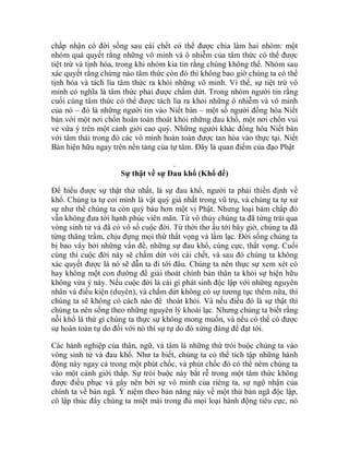 chấp nhận có đời sống sau cái chết có thể được chia làm hai nhóm: một
nhóm quả quyết rằng những vô minh và ô nhiễm của tâm thức có thể được
tiệt trừ và tịnh hóa, trong khi nhóm kia tin rằng chúng không thể. Nhóm sau
xác quyết rằng chừng nào tâm thức còn đó thì không bao giờ chúng ta có thể
tịnh hóa và tách lìa tâm thức ra khỏi những vô minh. Vì thế, sự tiệt trừ vô
minh có nghĩa là tâm thức phải được chấm dứt. Trong nhóm người tin rằng
cuối cùng tâm thức có thể được tách lìa ra khỏi những ô nhiễm và vô minh
của nó – đó là những người tin vào Niết bàn – một số người đồng hóa Niết
bàn với một nơi chốn hoàn toàn thoát khỏi những đau khổ, một nơi chốn vui
vẻ vừa ý trên một cảnh giới cao quý. Những người khác đồng hóa Niết bàn
với tâm thái trong đó các vô minh hoàn toàn được tan hòa vào thực tại. Niết
Bàn hiện hữu ngay trên nền tảng của tự tâm. Đây là quan điểm của đạo Phật
.
Sự thật về sự Đau khổ (Khổ đế)
Để hiểu được sự thật thứ nhất, là sự đau khổ, người ta phải thiền định về
khổ. Chúng ta tự coi mình là vật quý giá nhất trong vũ trụ, và chúng ta tự xử
sự như thể chúng ta còn quý báu hơn một vị Phật. Nhưng loại bám chấp đó
vẫn không đưa tới hạnh phúc viên mãn. Từ vô thủy chúng ta đã từng trải qua
vòng sinh tử và đã có vô số cuộc đời. Từ thời thơ ấu tới bây giờ, chúng ta đã
từng thăng trầm, chịu đựng mọi thứ thất vọng và lầm lạc. Đời sống chúng ta
bị bao vây bởi những vấn đề, những sự đau khổ, cùng cực, thất vọng. Cuối
cùng thì cuộc đời này sẽ chấm dứt với cái chết, và sau đó chúng ta không
xác quyết được là nó sẽ dẫn ta đi tới đâu. Chúng ta nên thực sự xem xét có
hay không một con đường để giải thoát chính bản thân ta khỏi sự hiện hữu
không vừa ý này. Nếu cuộc đời là cái gì phát sinh độc lập với những nguyên
nhân và điều kiện (duyên), và chấm dứt không có sự tương tục thêm nữa, thì
chúng ta sẽ không có cách nào để thoát khỏi. Và nếu điều đó là sự thật thì
chúng ta nên sống theo những nguyên lý khoái lạc. Nhưng chúng ta biết rằng
nỗi khổ là thứ gì chúng ta thực sự không mong muốn, và nếu có thể có được
sự hoàn toàn tự do đối với nó thì sự tự do đó xứng đáng để đạt tới.
Các hành nghiệp của thân, ngữ, và tâm là những thứ trói buộc chúng ta vào
vòng sinh tử và đau khổ. Như ta biết, chúng ta có thể tích tập những hành
động này ngay cả trong một phút chốc, và phút chốc đó có thể ném chúng ta
vào một cảnh giới thấp. Sự trói buộc này bắt rễ trong một tâm thức không
được điều phục và gây nên bởi sự vô minh của riêng ta, sự ngộ nhận của
chính ta về bản ngã. Ý niệm theo bản năng này về một thứ bản ngã độc lập,
cô lập thúc đẩy chúng ta miệt mài trong đủ mọi loại hành động tiêu cực, nó
 