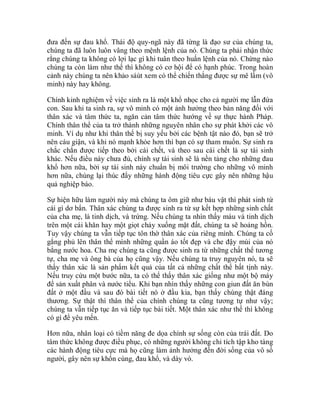 đưa đến sự đau khổ. Thái độ quy-ngã này đã từng là đạo sư của chúng ta,
chúng ta đã luôn luôn vâng theo mệnh lệnh của nó. Chúng ta phải nhận thức
rằng chúng ta không có lợi lạc gì khi tuân theo huấn lệnh của nó. Chừng nào
chúng ta còn làm như thế thì không có cơ hội để có hạnh phúc. Trong hoàn
cảnh này chúng ta nên khảo sáùt xem có thể chiến thắng được sự mê lầm (vô
minh) này hay không.
Chính kinh nghiệm về việc sinh ra là một khổ nhọc cho cả người mẹ lẫn đứa
con. Sau khi ta sinh ra, sự vô minh có một ảnh hưởng theo bản năng đối với
thân xác và tâm thức ta, ngăn cản tâm thức hướng về sự thực hành Pháp.
Chính thân thể của ta trở thành những nguyên nhân cho sự phát khởi các vô
minh. Ví dụ như khi thân thể bị suy yếu bởi các bệnh tật nào đó, bạn sẽ trở
nên cáu giận, và khi nó mạnh khỏe hơn thì bạn có sự tham muốn. Sự sinh ra
chắc chắn được tiếp theo bởi cái chết, và theo sau cái chết là sự tái sinh
khác. Nếu điều này chưa đủ, chính sự tái sinh sẽ là nền tảng cho những đau
khổ hơn nữa, bởi sự tái sinh này chuẩn bị môi trường cho những vô minh
hơn nữa, chúng lại thúc đẩy những hành động tiêu cực gây nên những hậu
quả nghiệp báo.
Sự hiện hữu làm người này mà chúng ta ôm giữ như báu vật thì phát sinh từ
cái gì dơ bẩn. Thân xác chúng ta được sinh ra từ sự kết hợp những sinh chất
của cha mẹ, là tinh dịch, và trứng. Nếu chúng ta nhìn thấy máu và tinh dịch
trên một cái khăn hay một giọt chảy xuống mặt đất, chúng ta sẽ hoảng hồn.
Tuy vậy chúng ta vẫn tiếp tục tôn thờ thân xác của riêng mình. Chúng ta cố
gắng phủ lên thân thể mình những quần áo tốt đẹp và che đậy mùi của nó
bằng nước hoa. Cha mẹ chúng ta cũng được sinh ra từ những chất thể tương
tự, cha mẹ và ông bà của họ cũng vậy. Nếu chúng ta truy nguyên nó, ta sẽ
thấy thân xác là sản phẩm kết quả của tất cả những chất thể bất tịnh này.
Nếu truy cứu một bước nữa, ta có thể thấy thân xác giống như một bộ máy
để sản xuất phân và nước tiểu. Khi bạn nhìn thấy những con giun đất ăn bùn
đất ở một đầu và sau đó bài tiết nó ở đầu kia, bạn thấy chúng thật đáng
thương. Sự thật thì thân thể của chính chúng ta cũng tương tự như vậy;
chúng ta vẫn tiếp tục ăn và tiếp tục bài tiết. Một thân xác như thế thì không
có gì để yêu mến.
Hơn nữa, nhân loại có tiềm năng đe dọa chính sự sống còn của trái đất. Do
tâm thức không được điều phục, có những người không chỉ tích tập kho tàng
các hành động tiêu cực mà họ cũng làm ảnh hưởng đến đời sống của vô số
người, gây nên sự khốn cùng, đau khổ, và dày vò.
 