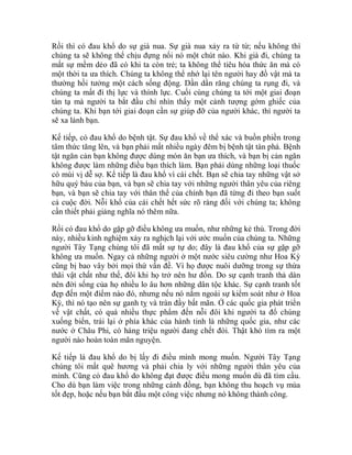 Rồi thì có đau khổ do sự già nua. Sự già nua xảy ra từ từ; nếu không thì
chúng ta sẽ không thể chịu đựng nổi nó một chút nào. Khi già đi, chúng ta
mất sự mềm dẻo đã có khi ta còn trẻ; ta không thể tiêu hóa thức ăn mà có
một thời ta ưa thích. Chúng ta không thể nhớ lại tên người hay đồ vật mà ta
thường hồi tưởng một cách sống động. Dần dần răng chúng ta rụng đi, và
chúng ta mất đi thị lực và thính lực. Cuối cùng chúng ta tới một giai đoạn
tàn tạ mà người ta bắt đầu chỉ nhìn thấy một cảnh tượng gớm ghiếc của
chúng ta. Khi bạn tới giai đoạn cần sự giúp đỡ của người khác, thì người ta
sẽ xa lánh bạn.
Kế tiếp, có đau khổ do bệnh tật. Sự đau khổ về thể xác và buồn phiền trong
tâm thức tăng lên, và bạn phải mất nhiều ngày đêm bị bệnh tật tàn phá. Bệnh
tật ngăn cản bạn không được dùng món ăn bạn ưa thích, và bạn bị cản ngăn
không được làm những điều bạn thích làm. Bạn phải dùng những loại thuốc
có mùi vị dễ sợ. Kế tiếp là đau khổ vì cái chết. Bạn sẽ chia tay những vật sở
hữu quý báu của bạn, và bạn sẽ chia tay với những người thân yêu của riêng
bạn, và bạn sẽ chia tay với thân thể của chính bạn đã từng đi theo bạn suốt
cả cuộc đời. Nỗi khổ của cái chết hết sức rõ ràng đối với chúng ta; không
cần thiết phải giảng nghĩa nó thêm nữa.
Rồi có đau khổ do gặp gỡ điều không ưa muốn, như những kẻ thù. Trong đời
này, nhiều kinh nghiệm xảy ra nghịch lại với ước muốn của chúng ta. Những
người Tây Tạng chúng tôi đã mất sự tự do; đây là đau khổ của sự gặp gỡ
không ưa muốn. Ngay cả những người ở một nước siêu cường như Hoa Kỳ
cũng bị bao vây bởi mọi thứ vấn đề. Vì họ được nuôi dưỡng trong sự thừa
thãi vật chất như thế, đôi khi họ trở nên hư đốn. Do sự cạnh tranh thả dàn
nên đời sống của họ nhiều lo âu hơn những dân tộc khác. Sự cạnh tranh tốt
đẹp đến một điểm nào đó, nhưng nếu nó nằm ngoài sự kiểm soát như ở Hoa
Kỳ, thì nó tạo nên sự ganh tỵ và tràn đầy bất mãn. Ở các quốc gia phát triển
về vật chất, có quá nhiều thực phẩm đến nỗi đôi khi người ta đổ chúng
xuống biển, trái lại ở phía khác của hành tinh là những quốc gia, như các
nước ở Châu Phi, có hàng triệu người đang chết đói. Thật khó tìm ra một
người nào hoàn toàn mãn nguyện.
Kế tiếp là đau khổ do bị lấy đi điều mình mong muốn. Người Tây Tạng
chúng tôi mất quê hương và phải chia ly với những người thân yêu của
mình. Cũng có đau khổ do không đạt được điều mong muốn dù đã tìm cầu.
Cho dù bạn làm việc trong những cánh đồng, bạn không thu hoạch vụ mùa
tốt đẹp, hoặc nếu bạn bắt đầu một công việc nhưng nó không thành công.
 