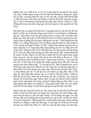 nghiên cứu với ý định là họ sẽ trở về và làm sáng tỏ các giáo lý cho người
Tây Tạng. Nhiều người trong số đó đã chết trên đường đi, nhưng hai người
trở về được và tường trình cho nhà vua là ở Ấn Độ, sự thực hành Kinh thừa
và Mật thừa được tiến hành mà không có bất kỳ khó khăn nào giữa chúng.
Tại tu viện Vikramashila ở Bengal họ tìm thấy ngài Atisha, vị Đạo sư vĩ đại.
Những đệ tử này cảm thấy rằng ngài Atisha là người có thể giúp đỡ cho Tây
Tạng.
Bản thân nhà vua đang tìm kiếm đủ số vàng đáp ứng cho các phí tổn để mời
thỉnh vị Thầy này từ Ấn Độ, nhưng ngài bị một vị vua thù địch với Phật giáo
bắt giữ. Ngài được chọn lựa giữa mạng sống và công cuộc tìm kiếm Giáo
Pháp của mình. Khi ngài từ chối không từ bỏ sự tìm kiếm, ngài bị giam cầm.
Người cháu cố gắng giải cứu ngài, nhưng nhà vua nói: “Cháu không nên băn
khoăn về ta. Đừng lãng phí dù chỉ một đồng vàng để chuộc ta. Hãy dùng tất
cả số vàng để mời ngài Atisha ở Ấn Độ.” Người cháu không vâng lời chú và
cuối cùng đưa ra số vàng nặng bằng trọng lượng của nhà vua dùng làm tiền
chuộc ngài. Nhưng kẻ bắt cóc từ chối điều này, nói rằng người cháu đã mang
lại số vàng chỉ bằng trọng lượng của thân mình người chú, nhưng không đủ
để chuộc cái đầu. Ông ta từ chối thả tù nhân cho tới khi người cháu mang
thêm vàng tới. Sau đó người cháu kể lại cho chú điều gì đã xảy ra. “Nếu
cháu tiến hành chiến tranh để cứu chú,” người cháu trình bày, “sẽ có cuộc đổ
máu lớn. Vì thế cháu sẽ cố gắng thâu nhập vàng để chuộc đầu chú. Xin cầu
nguyện cho cháu thành công.” Vị vua chú trả lời: “Đây là nguyện ước của ta
muốn đem ánh sáng Giáo Pháp tới xứ Tây Tạng để soi sáng mọi nghi ngờ và
mâu thuẫn. Nếu ước nguyện này được thực hiện thì cho dù phải chết ở đây,
ta cũng không hối tiếc. Ta đã già rồi; sớm muộn gì cũng phải chết. Ta đã
từng tái sinh nhiều đời, nhưng việc ta có thể hy sinh đời mình vì Pháp là
điều hết sức hy hữu. Hôm nay ta đã được ban cho cơ hội đó. Vậy cháu hãy
chuyển lời tới bản thân ngài Atisha, thưa với ngài là ta đã từ bỏ đời mình để
ngài có thể viếng thăm Tây Tạng, truyền bá thông điệp của Đức Phật và soi
sáng những ngộ nhận của chúng ta.” Lắng nghe quyết định của chú, người
cháu hết sức xúc động. Với nỗi buồn ghê gớm, ông tạm biệt chú mình.
Người cháu gởi một nhóm dịch giả Tây Tạng sang Ấn Độ để tìm kiếm ngài
Atisha. Đoàn tìm kiếm gồm sáu người này mang theo bảy trăm đồng vàng,
cuối cùng tới được tu viện của ngài Atisha, ở đó họ được cho gặp vị tu viện
trưởng. Mặc dù họ không bộc lộ mục đích của việc đi đến Ấn Độ của mình,
vị tu viện trưởng nói: “Không phải là ta muốn chiếm hữu ngài Atisha, nhưng
rất hiếm có những vị Thầy nào như ngài, và nếu ngài rời Ấn Độ thì sẽ là một
đại họa cho chính Giáo Pháp và vì thế cho toàn thể dân chúng. Sự hiện diện
 