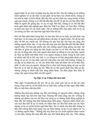 người khác là xa cách và phân loại họ như kẻ thù. Sau đó chúng ta có những
kinh nghiệm về sự sân hận và oán ghét và trụ bám vào chính mình, chúng ta
trở nên tự mãn và kiêu hãnh. Rồi thì, nếu sự trói chặt của vọng tưởng về bản
ngã quá mạnh, chúng ta có thể bắt đầu đặt vấn đề về giá trị của bản thân Đức
Phật là người đã giảng dạy về sự vô ngã. Bởi thế, chúng ta có thể bắt đầu
hoài nghi định luật nghiệp quả, Bốn Sự Thật Cao Quý, và Tam Bảo. Những
tà kiến này đưa tới các hoài nghi. Tất cả những điều này phát sinh là do sự
tin tưởng sai lầm vào một bản ngã hiện hữu nội tại.
Khi mê lầm phát khởi trong bạn, nó làm đảo lộn sự an tịnh, sự tỉnh thức của
tâm bạn, và nó cũng che ám phán đoán của bạn về người khác. Nó để lại một
dấu vết hết sức mạnh mẽ. Nó không chỉ gây họa hại cho bạn mà cũng cho
những người khác nữa. Ví dụ như nếu bạn quá sân hận đến nỗi bắt đầu đánh
người khác, thì bạn gây phiền não cho những người láng giềng của bạn. Sự
sân hận sẽ giảm sút năng lực đức hạnh của bạn và sẽ làm cho bạn mất mát
tài sản và bằng hữu. Khi một người nằm dưới sự thống trị của sân hận, người
ấy thực sự đánh mất nhân tính. Con người chúng ta được trang bị một cách
tự nhiên một bộ óc hết sức tinh vi, và chúng ta có khả năng phán đoán cái gì
đúng cái gì sai và cân nhắc mặt trái mặt phải của một tình huống. Chúng ta
có đặc ân tự nhiên đó, so với các hình thức luân hồi khác thì nó là điều độc
nhất vô nhị của con người, nhưng khi ta chịu ảnh hưởng nặng nề của sự mê
lầm thì ta sẽ mất đi năng lực đó. Mặc dù có thể quyết định làm điều gì đó,
nhưng chúng ta đánh mất khả năng phán đoán. Sự điều phục tâm thức là
công việc quan trọng nhất của đời người.
Sự thật về sự Chấm dứt đau khổ
Như ngài Tsong-kha-pa đã nói, tất cả các cảnh giới mà ta có thể tái sinh
trong vòng sinh tử, từ tột đỉnh của sự hiện hữu xuống tới địa ngục thấp nhất,
đều có một bản chất đau khổ.
Những đau khổ này không xảy đến mà không có nguyên nhân, chúng cũng
không được tạo nên bởi một loại Thượng Đế toàn năng nào đó. Chúng là
những sản phẩm của các mê lầm của riêng ta và những hành động nghiệp bị
thúc đẩy bởi những tâm thái không được điều phục. Nguyên nhân chính yếu
của mọi đau khổ là sự vô minh, nó nhận thức sai lầm bản tánh của các hiện
tượng và tự coi mình là bản ngã hiện hữu. Sự vô minh này đưa dẫn chúng ta
đến chỗ cường điệu tình trạng của các hiện tượng và tạo ra các phạm trù “ta
và những người khác.” Những thứ này đem lại các kinh nghiệm tham muốn
và sân hận, chúng lần lượt dẫn đến mọi thứ hành động tiêu cực. Nếu chúng
 