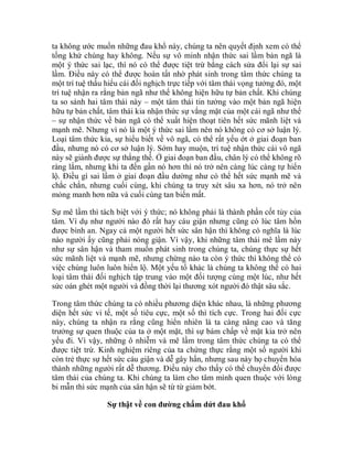 ta không ước muốn những đau khổ này, chúng ta nên quyết định xem có thể
tống khứ chúng hay không. Nếu sự vô minh nhận thức sai lầm bản ngã là
một ý thức sai lạc, thì nó có thể được tiệt trừ bằng cách sửa đổi lại sự sai
lầm. Điều này có thể được hoàn tất nhờ phát sinh trong tâm thức chúng ta
một trí tuệ thấu hiểu cái đối nghịch trực tiếp với tâm thái vọng tưởng đó, một
trí tuệ nhận ra rằng bản ngã như thế không hiện hữu tự bản chất. Khi chúng
ta so sánh hai tâm thái này – một tâm thái tin tưởng vào một bản ngã hiện
hữu tự bản chất, tâm thái kia nhận thức sự vắng mặt của một cái ngã như thế
– sự nhận thức về bản ngã có thể xuất hiện thoạt tiên hết sức mãnh liệt và
mạnh mẽ. Nhưng vì nó là một ý thức sai lầm nên nó không có cơ sở luận lý.
Loại tâm thức kia, sự hiểu biết về vô ngã, có thể rất yếu ớt ở giai đoạn ban
đầu, nhưng nó có cơ sở luận lý. Sớm hay muộn, trí tuệ nhận thức cái vô ngã
này sẽ giành được sự thắng thế. Ở giai đoạn ban đầu, chân lý có thể không rõ
ràng lắm, nhưng khi ta đến gần nó hơn thì nó trở nên càng lúc càng tự hiển
lộ. Điều gì sai lầm ở giai đoạn đầu dường như có thể hết sức mạnh mẽ và
chắc chắn, nhưng cuối cùng, khi chúng ta truy xét sâu xa hơn, nó trở nên
mỏng manh hơn nữa và cuối cùng tan biến mất.
Sự mê lầm thì tách biệt với ý thức; nó không phải là thành phần cốt tủy của
tâm. Ví dụ như người nào đó rất hay cáu giận nhưng cũng có lúc tâm hồn
được bình an. Ngay cả một người hết sức sân hận thì không có nghĩa là lúc
nào người ấy cũng phải nóng giận. Vì vậy, khi những tâm thái mê lầm này
như sự sân hận và tham muốn phát sinh trong chúng ta, chúng thực sự hết
sức mãnh liệt và mạnh mẽ, nhưng chừng nào ta còn ý thức thì không thể có
việc chúng luôn luôn hiển lộ. Một yếu tố khác là chúng ta không thể có hai
loại tâm thái đối nghịch tập trung vào một đối tượng cùng một lúc, như hết
sức oán ghét một người và đồng thời lại thương xót người đó thật sâu sắc.
Trong tâm thức chúng ta có nhiều phương diện khác nhau, là những phương
diện hết sức vi tế, một số tiêu cực, một số thì tích cực. Trong hai đối cực
này, chúng ta nhận ra rằng cũng hiển nhiên là ta càng nâng cao và tăng
trưởng sự quen thuộc của ta ở một mặt, thì sự bám chấp về mặt kia trở nên
yếu đi. Vì vậy, những ô nhiễm và mê lầm trong tâm thức chúng ta có thể
được tiệt trừ. Kinh nghiệm riêng của ta chứng thực rằng một số người khi
còn trẻ thực sự hết sức cáu giận và dễ gây hấn, nhưng sau này họ chuyển hóa
thành những người rất dễ thương. Điều này cho thấy có thể chuyển đổi được
tâm thái của chúng ta. Khi chúng ta làm cho tâm mình quen thuộc với lòng
bi mẫn thì sức mạnh của sân hận sẽ từ từ giảm bớt.
Sự thật về con đường chấm dứt đau khổ
 