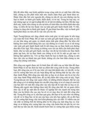 Khi đã nhìn thấy mọi kinh nghiệm trong vòng sinh tử có một bản chất đau
khổ, chúng ta cần phát triển một ước muốn chân thực giải thoát khỏi nó.
Được thúc đẩy bởi ước nguyện đó, chúng ta cần đi vào con đường của ba
loại tu hành: tu hành giới hạnh, thiền định, và trí tuệ. Trong ba loại này, trí
tuệ chứng ngộ sự vô ngã là pháp đối trị sẽ tiệt trừ những mê lầm. Để đạt mục
đích này, trước tiên chúng ta cần sự kiên cố tinh thần của thiền định như nền
tảng, và điều đó lại tùy thuộc vào sự tuân giữ giới hạnh thanh tịnh. Vì thế,
chúng ta cũng cần tu hành giới hạnh. Ở giai đoạn ban đầu, việc tu hành giới
hạnh phải được ưu tiên; đó là việc cần yếu tức thì.
Ngài Tsong-kha-pa nói rằng chánh niệm tỉnh giác và nội quán là nền tảng
của toàn thể Giáo Pháp. Để có một sự tuân giữ giới hạnh trong sạch, ta cần
có các khả năng nội quán và chánh niệm tỉnh giác đúng đắn. Sự kềm chế
không làm mười hành động tiêu cực của những cư sĩ nam và cư sĩ nữ trong
việc tuân giữ giới hạnh thanh tịnh là nền tảng của sự thực hành con đường
đưa đến Giác ngộ. Nếu chúng ta không xem xét các điều cần thiết phải thực
hành, như sự tuân giữ giới hạnh, mà thay vào đó lại tìm kiếm các thực hành
phức tạp hơn, thì sự thực hành của chúng ta sẽ chỉ là một sự giả mạo và
không thật nghiêm túc. Với sự thực hành ba loại tu hành này, chúng ta nên
làm việc cho sự thành tựu giải thoát, không chỉ cho bản thân chúng ta mà
cũng cho chúng sinh khác.
Đời sống con người được nói là hình thức tốt nhất của sự hiện hữu để thực
hành Pháp và nỗ lực đem lại một sự chấm dứt vòng sinh tử này. Trong nhân
loại, đời sống của cư sĩ bị xáo trộn với mọi thứ phiền não và vấn đề, và họ
còn bị vướng bận hơn với các hoạt động thế tục không thật lợi lạc cho việc
thực hành Pháp. Đời sống của một nhà sư hay ni cô được nói là có lợi cho
việc thực hành Pháp nhiều hơn, để có thể chấm dứt vòng sinh tử này. Ngài
Tsong-kha-pa nói rằng việc quán chiếu về những khiếm khuyết, bất lợi của
đời sống cư sĩ và những thuận lợi của đời sống tăng và ni sẽ củng cố cam kết
của bạn đối với một đời sống như vậy nếu bạn đã là một nhà sư hay ni cô.
Nhưng nếu người nào không chọn một lối sống như thế, thì sự quán chiếu
như vậy sẽ để lại một dấu ấn thuộc về nghiệp hết sức mạnh mẽ trong tâm
thức của họ khiến cho sau này họ sẽ có cơ may đưa tới một đời sống như
thế. Trong đời sống cư sĩ, nếu bạn quá giàu, đời bạn sẽ bị xáo trộn với những
vấn đề và lo lắng bảo vệ tài sản của bạn; còn nếu bạn nghèo, thì cả đời bạn
sẽ chỉ vướng bận trong việc tìm kiếm phương tiện vật chất. Có nhiều của cải
vật chất và không biết đủ không phải là lối sống của một tăng hay ni. Các
tăng và ni không nên vướng bận vào công việc buôn bán trừ phi họ rơi vào
một thứ nợ nần nào đó. Kinh doanh buôn bán và vướng bận quá nhiều trong
 