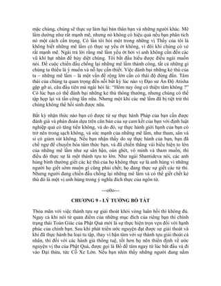 mặc chúng, chúng sẽ thực sự làm hại bản thân bạn và những người khác. Mê
lầm dường như rất mạnh mẽ, nhưng nó không có hiệu quả nếu bạn phân tích
nó một cách cẩn trọng. Có lần tôi hỏi một trong những vị Thầy của tôi là
không biết những mê lầm có thực sự yếu ớt không, vì đôi khi chúng có vẻ
rất mạnh mẽ. Ngài trả lời rằng mê lầm yếu ớt bởi vì anh không cần đến các
vũ khí hạt nhân để hủy diệt chúng. Tôi bắt đầu hiểu được điều ngài muốn
nói. Để cuộc chiến đấu chống lại những mê lầm thành công, tất cả những gì
chúng ta thiếu là ý muốn và nỗ lực cần thiết. Việc đánh bại những kẻ thù của
ta – những mê lầm – là một vấn đề rộng lớn cần có thái độ đúng đắn. Tâm
thái của chúng ta quan trọng đến nỗi bất kỳ lúc nào vị Đạo sư Ấn Độ Atisha
gặp gỡ ai, câu đầu tiên mà ngài hỏi là: “Hôm nay ông có thiện tâm không ?”
Có lúc bạn có thể đánh bại những kẻ thù thông thường, nhưng chúng có thể
tập họp lại và tấn công lần nữa. Nhưng một khi các mê lầm đã bị tiệt trừ thì
chúng không thể hồi sinh được nữa.
Bất kỳ nhận thức nào bạn có được từ sự thực hành Pháp của bạn cần được
đánh giá và phán đoán dựa trên căn bản của sự cam kết của bạn với định luật
nghiệp quả có tăng tiến không, và do đó, sự thực hành giới hạnh của bạn có
trở nên trong sạch không, và sức mạnh của những mê lầm, như tham, sân và
si có giảm sút không. Nếu bạn nhận thấy do sự thực hành của bạn, bạn đã
chế ngự để chuyển hóa tâm thức bạn, và đã chiến thắng vài biểu hiện to lớn
của những mê lầm như sự sân hận, oán ghét, vô minh và tham muốn, thì
điều đó thực sự là một thành tựu to lớn. Như ngài Shantideva nói, các anh
hùng bình thường giết các kẻ thù của họ không thực sự là anh hùng vì những
người họ giết sớm muộn gì cũng phải chết; họ đang thực sự giết các tử thi.
Nhưng người đang chiến đấu chống lại những mê lầm và có thể giết chết kẻ
thù đó là một vị anh hùng trong ý nghĩa đích thực của ngôn từ.
---o0o---
CHƯƠNG 9 - LÝ TƯỞNG BỒ TÁT
Thỏa mãn với việc thành tựu sự giải thoát khỏi vòng luân hồi thì không đủ.
Ngay cả khi nói từ quan điểm của những mục đích của riêng bạn thì chính
trạng thái Toàn Giác của Phật Quả mới là sự thực hiện trọn vẹn đối với hạnh
phúc của chính bạn. Sau khi phát triển ước nguyện đạt được sự giải thoát và
khi đã thực hành ba loại tu tập, thay vì bận tâm với sự thành tựu giải thoát cá
nhân, thì đối với các hành giả thông tuệ, tốt hơn họ nên thiền định về ước
nguyện vị tha của Phật Quả, được gọi là Bồ đề tâm ngay từ lúc bắt đầu và đi
vào Đại thừa, tức Cỗ Xe Lớn. Nếu bạn nhìn thấy những người đang nằm
 