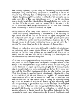 dưới sự thống trị thường trực của những mê lầm và đang phải chịu đau khổ
nhưng bạn không làm việc vì sự lợi lạc của họ, thì thực sự là hết sức bất
công và đáng thất vọng. Bạn chớ bằng lòng với sự làm việc chỉ vì lợi ích
riêng tư. Bạn cần suy nghĩ rộng rãi hơn và nỗ lực làm việc cho sự lợi lạc của
nhiều người. Đây là điều phân biệt giữa con người với các thú vật, vì ước
nguyện làm lợi lạc cho bản thân và những thân quyến là điều ngay cả thú vật
cũng làm. Điểm đặc trưng duy nhất của con người là họ làm việc vì sự lợi
lạc của những người khác mà không chỉ quan tâm tới hạnh phúc của riêng
mình. Đó là vẻ đẹp và nét đặc sắc của một con người.
Những người như Tổng Thống Hoa Kỳ Lincoln và lãnh tụ Ấn Độ Mahatma
Gandhi được ngưỡng vọng là những vĩ nhân thực sự là bởi họ không chỉ
nghĩ tới bản thân mà làm việc cho lợi ích của con người. Họ nghĩ tới toàn
thể xã hội con người, nỗ lực và chiến đấu cho quyền lợi của người nghèo
khổ. Lấy ï Mahatma Gandhi làm ví dụ: sau khi giành được độc lập cho Ấn
Độ, ngài vẫn chỉ là một thị dân bình thường, không bao giờ giữ bất kỳ địa vị
nào như Thủ tướng chẳng hạn. Đó là dấu hiệu của một thượng nhân…
Khi mặt trời chiếu sáng, nó soi sáng không chút phân biệt, nó soi sáng mọi
nơi chốn trong xứ sở và mọi xó góc. Chúng ta nên giống như thế. Những
hành giả của Đại thừa chúng ta không nên bận tâm về lợi ích riêng tư mà với
một sự nhất tâm, nên phát triển thái độ vị tha dũng cảm, đưa vai gánh vác
trách nhiệm làm việc cho tất cả chúng sinh.
Bồ đề tâm, sự ước nguyện bi mẫn đạt được Phật Quả vì tất cả những người
khác, là lối vào con đường Đại thừa. Khi bạn nuôi dưỡng Bồ đề tâm, thì cho
dù bạn có thể không thực hiện được chút tiến bộ nào trên con đường, bạn
vẫn trở thành một con người Đại thừa, còn giây phút Bồ đề tâm suy hoại thì
mặc dù bạn có thể có được những chứng ngộ cao tột, bạn đã rớt xuống khỏi
hàng ngũ Đại thừa. Ngài Shantideva nói rằng vào giây phút bạn phát triển
Bồ đề tâm, thì mặc dù bạn có thể đang ở một cảnh giới thấp của sinh tử, bạn
sẽ được gọi là một Bồ Tát, một đứa con của chư Phật. Kết quả của Bồ đề
tâm là bạn sẽ có thể tịnh hóa các sự tiêu cực rất dễ dàng và có thể thực hiện
được các mục đích của bạn. Bạn sẽ không bị thương tổn do những chướng
ngại và tác hại, bởi nếu có năng lực Bồ đề tâm này, bạn thấy những người
khác còn quan trọng và quý báu hơn cuộc đời của chính bạn. Khi những tinh
linh ác hại nhận ra được điều này, họ ngại ngần khi hãm hại bạn. Như kết
quả của Bồ đề tâm, nếu bạn có thể tịnh hóa những tiêu cực và tích tập các
kho tàng công đức vĩ đại, thì bạn sẽ gặp được những thuận cảnh cần thiết
cho sự tiến bộ nhanh chóng trên con đường. Bồ đề tâm và lòng bi mẫn chính
 