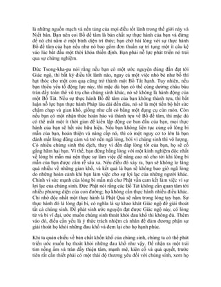 là những nguồn mạch và nền tảng của mọi điều tốt lành trong thế giới này và
Niết bàn. Bạn nên coi Bồ đề tâm là bản chất sự thực hành của bạn và đừng
để nó chỉ nằm ở một bình diện trí thức; bạn chớ hài lòng với sự thực hành
Bồ đề tâm của bạn nếu như nó bao gồm đơn thuần sự trì tụng một ít câu kệ
vào lúc bắt đầu một thời khóa thiền định. Bạn phải nỗ lực phát triển nó trải
qua sự chứng nghiệm.
Đức Tsong-kha-pa nói rằng nếu bạn có một ước nguyện đúng đắn đạt tới
Giác ngộ, thì bất kỳ điều tốt lành nào, ngay cả một việc nhỏ bé như bố thí
hạt thóc cho một con quạ cũng trở thành một Bồ Tát hạnh. Tuy nhiên, nếu
bạn thiếu yếu tố động lực này, thì mặc dù bạn có thể cúng dường châu báu
tràn đầy toàn thể vũ trụ cho chúng sinh khác, nó sẽ không là hành động của
một Bồ Tát. Nếu sự thực hành Bồ đề tâm của bạn không thành tựu, thì bất
luận nỗ lực bạn thực hành Pháp lâu dài đến đâu, nó sẽ là một tiến bộ hết sức
chậm chạp và gian khổ, giống như cắt cỏ bằng một dụng cụ cùn mòn. Còn
nếu bạn có một nhận thức hoàn hảo và thành tựu về Bồ đề tâm, thì mặc dù
có thể mất một ít thời gian để kiến lập động cơ ban đầu của bạn, mọi thực
hành của bạn sẽ hết sức hữu hiệu. Nếu bạn không liên tục củng cố lòng bi
mẫn của bạn, hoàn thiện và nâng cấp nó, thì có một nguy cơ to lớn là bạn
đánh mất lòng dũng cảm và trở nên ngã lòng, bởi vì chúng sinh thì vô lượng.
Có nhiều chúng sinh thù địch, thay vì đền đáp lòng tốt của bạn, họ sẽ cố
gắng hãm hại bạn. Vì thế, bạn đừng bằng lòng với một kinh nghiệm độc nhất
về lòng bi mẫn mà nên thực sự làm việc để nâng cao nó cho tới khi lòng bi
mẫn của bạn được cắm rễ sâu xa. Nếu điều đó xảy ra, bạn sẽ không lo lắng
quá nhiều về những gian khổ, và kết quả là bạn sẽ không bao giờ ngã lòng
do những hoàn cảnh khi bạn làm việc cho sự lợi lạc của những người khác.
Chính vì sức mạnh của lòng bi mẫn mà chư Phật vẫn cam kết làm việc vì sự
lợi lạc của chúng sinh. Đức Phật nói rằng các Bồ Tát không cần quan tâm tới
nhiều phương diện của con đường; họ không cần thực hành nhiều điều khác.
Chỉ nhờ độc nhất một thực hành là Phật Quả sẽ nằm trong lòng tay bạn. Sự
thực hành đó là lòng đại bi, có nghĩa là sự khao khát Giác ngộ để giải thoát
tất cả chúng sinh. Để phát sinh ước nguyện đạt được Giác ngộ này, có lòng
từ và bi vĩ đại, ước muốn chúng sinh thoát khỏi đau khổ thì không đủ. Thêm
vào đó, điều cần yếu là ý thức trách nhiệm cá nhân để đảm đương phận sự
giải thoát họ khỏi những đau khổ và đem lại cho họ hạnh phúc.
Khi ta quán chiếu về bản chất khốn khổ của chúng sinh, chúng ta có thể phát
triển ước muốn họ thoát khỏi những đau khổ như vậy. Để nhận ra một trái
tim nồng ấm và tràn đầy thiện tâm, mạnh mẽ, kiên cố và quả quyết, trước
tiên rất cần thiết phải có một thái độ thương yêu đối với chúng sinh, xem họ
 