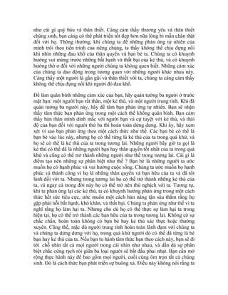 như cái gì quý báu và thân thiết. Càng cảm thấy thương yêu và thân thiết
chúng sinh, bạn càng có thể phát triển tốt đẹp hơn nữa lòng bi mẫn chân thật
đối với họ. Thông thường, khi chúng ta để những phản ứng tự nhiên của
mình trôi theo tiến trình của riêng chúng, ta thấy không thể chịu đựng nổi
khi nhìn những đau khổ của thân quyến và bạn bè ta. Chúng ta có khuynh
hướng vui mừng trước những bất hạnh và thất bại của kẻ thù, và có khuynh
hướng thờ ơ đối với những người chúng ta không quen biết. Những cảm xúc
của chúng ta dao động trong tương quan với những người khác nhau này.
Càng thấy một người là gần gũi và thân thiết với ta, chúng ta càng cảm thấy
không thể chịu đựng nổi khi người đó đau khổ.
Để làm quân bình những cảm xúc của bạn, hãy quán tưởng ba người ở trước
mặt bạn: một người bạn rất thân, một kẻ thù, và một người trung tính. Khi đã
quán tưởng ba người này, hãy để tâm bạn phản ứng tự nhiên. Bạn sẽ nhận
thấy tâm thức bạn phản ứng trong một cách thế không quân bình. Bạn cảm
thấy bản thân mình dính mắc với người bạn và cự tuyệt với kẻ thù, và thái
độ của bạn đối với người thứ ba thì hoàn toàn dửng dưng. Khi ấy, hãy xem
xét vì sao bạn phản ứng theo một cách thức như thế. Các bạn bè có thể là
bạn bè vào lúc này, nhưng họ có thể từng là kẻ thù của ta trong quá khứ, và
họ sẽ có thể là kẻ thù của ta trong tương lai. Những người bây giờ ta gọi là
kẻ thù có thể đã là những người bạn hay thân quyến tốt nhất của ta trong quá
khứ và cũng có thể trở thành những người như thế trong tương lai. Cái gì là
điểm tạo nên những sự phân biệt như thế ? Bạn bè là những người ta ước
muốn họ có hạnh phúc và vui hưởng cuộc sống. Chúng ta ước muốn họ hạnh
phúc và thành công vì họ là những thân quyến và bạn hữu của ta và đã tốt
lành đối với ta. Nhưng trong tương lai họ có thể trở thành những kẻ thù của
ta, và ngay cả trong đời này họ có thể trở nên thù nghịch với ta. Tương tự,
khi ta phản ứng lại các kẻ thù, ta có khuynh hướng phản ứng trong một cách
thức hết sức tiêu cực, ước muốn một cách bản năng tận sâu thẳm rằng họ
gặp phải nỗi bất hạnh, khó khăn, và thất bại. Chúng ta phản ứng như thế vì ta
nghĩ rằng họ làm hại ta. Nhưng cho dù họ có thể thực sự làm hại ta trong
hiện tại, họ có thể trở thành các bạn hữu của ta trong tương lai. Không có sự
chắc chắn, hoàn toàn không có bạn bè hay kẻ thù xác thực hoặc thường
xuyên. Cũng thế, mặc dù người trung tính hoàn toàn lãnh đạm với chúng ta
và chúng ta dửng dưng với họ, trong quá khứ người đó có thể đã từng là bè
bạn hay kẻ thù của ta. Nếu bạn tu hành tâm thức bạn theo cách này, bạn sẽ đi
tới chỗ nhìn tất cả mọi người trong cái nhìn như nhau, và dần dà sự phân
biệt chắc cứng rạch ròi giữa ba loại người sẽ bắt đầu phai nhạt. Bạn cần mở
rộng thực hành này để bao gồm mọi người, cuối cùng ôm trọn tất cả chúng
sinh. Đó là cách thức bạn phát triển sự buông xả. Điều này không nói rằng ta
 