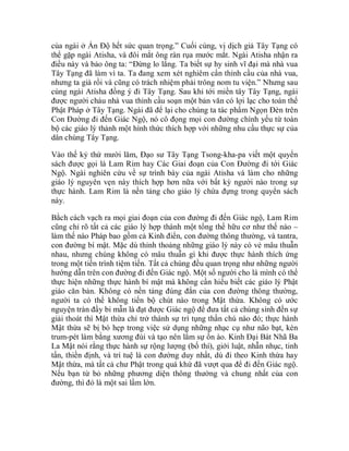của ngài ở Ấn Độ hết sức quan trọng.” Cuối cùng, vị dịch giả Tây Tạng có
thể gặp ngài Atisha, và đôi mắt ông ràn rụa mước mắt. Ngài Atisha nhận ra
điều này và bảo ông ta: “Đừng lo lắng. Ta biết sự hy sinh vĩ đại mà nhà vua
Tây Tạng đã làm vì ta. Ta đang xem xét nghiêm cẩn thỉnh cầu của nhà vua,
nhưng ta già rồi và cũng có trách nhiệm phải trông nom tu viện.” Nhưng sau
cùng ngài Atisha đồng ý đi Tây Tạng. Sau khi tới miền tây Tây Tạng, ngài
được người cháu nhà vua thỉnh cầu soạn một bản văn có lợi lạc cho toàn thể
Phật Pháp ở Tây Tạng. Ngài đã để lại cho chúng ta tác phẩm Ngọn Đèn trên
Con Đường đi đến Giác Ngộ, nó cô đọng mọi con đường chính yếu từ toàn
bộ các giáo lý thành một hình thức thích hợp với những nhu cầu thực sự của
dân chúng Tây Tạng.
Vào thế kỷ thứ mười lăm, Đạo sư Tây Tạng Tsong-kha-pa viết một quyển
sách được gọi là Lam Rim hay Các Giai đoạn của Con Đường đi tới Giác
Ngộ. Ngài nghiên cứu về sự trình bày của ngài Atisha và làm cho những
giáo lý nguyên vẹn này thích hợp hơn nữa với bất kỳ người nào trong sự
thực hành. Lam Rim là nền tảng cho giáo lý chứa đựng trong quyển sách
này.
Bằch cách vạch ra mọi giai đoạn của con đường đi đến Giác ngộ, Lam Rim
cũng chỉ rõ tất cả các giáo lý hợp thành một tổng thể hữu cơ như thế nào –
làm thế nào Pháp bao gồm cả Kinh điển, con đường thông thường, và tantra,
con đường bí mật. Mặc dù thỉnh thoảng những giáo lý này có vẻ mâu thuẫn
nhau, nhưng chúng không có mâu thuẫn gì khi được thực hành thích ứng
trong một tiến trình tiệm tiến. Tất cả chúng đều quan trọng như những người
hướng dẫn trên con đường đi đến Giác ngộ. Một số người cho là mình có thể
thực hiện những thực hành bí mật mà không cần hiểu biết các giáo lý Phật
giáo căn bản. Không có nền tảng đúng đắn của con đường thông thường,
người ta có thể không tiến bộ chút nào trong Mật thừa. Không có ước
nguyện tràn đầy bi mẫn là đạt được Giác ngộ để đưa tất cả chúng sinh đến sự
giải thoát thì Mật thừa chỉ trở thành sự trì tụng thần chú nào đó; thực hành
Mật thừa sẽ bị bó hẹp trong việc sử dụng những nhạc cụ như não bạt, kèn
trum-pét làm bằng xương đùi và tạo nên lắm sự ồn ào. Kinh Đại Bát Nhã Ba
La Mật nói rằng thực hành sự rộng lượng (bố thí), giới luật, nhẫn nhục, tinh
tấn, thiền định, và trí tuệ là con đường duy nhất, dù đi theo Kinh thừa hay
Mật thừa, mà tất cả chư Phật trong quá khứ đã vượt qua để đi đến Giác ngộ.
Nếu bạn từ bỏ những phương diện thông thường và chung nhất của con
đường, thì đó là một sai lầm lớn.
 