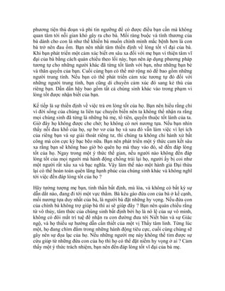 phương tiện thủ đoạn và phi tín ngưỡng để có được điều bạn cần mà không
quan tâm tới nỗi gian khó gây ra cho bà. Mối ràng buộc và tình thương của
bà dành cho con là như thế khiến bà muốn chính mình mắc bệnh hơn là con
bà trở nên đau ốm. Bạn nên nhất tâm thiền định về lòng tốt vĩ đại của bà.
Khi bạn phát triển một cảm xúc biết ơn sâu xa đối với mẹ bạn vì thiện tâm vĩ
đại của bà bằng cách quán chiếu theo lối này, bạn nên áp dụng phương pháp
tương tự cho những người khác đã từng tốt lành với bạn, như những bạn bè
và thân quyến của bạn. Cuối cùng bạn có thể mở rộng nó để bao gồm những
người trung tính. Nếu bạn có thể phát triển cảm xúc tương tự đó đối với
những người trung tính, bạn cũng di chuyển cảm xúc đó sang kẻ thù của
riêng bạn. Dần dần hãy bao gồm tất cả chúng sinh khác vào trong phạm vi
lòng tốt được nhận biết của bạn.
Kế tiếp là sự thiền định về việc trả ơn lòng tốt của họ. Bạn nên hiểu rằng chỉ
vì đời sống của chúng ta liên tục chuyển biến nên ta không thể nhận ra rằng
mọi chúng sinh đã từng là những bà mẹ, tổ tiên, quyến thuộc tốt lành của ta.
Giờ đây họ không được che chở; họ không có nơi nương tựa. Nếu bạn nhìn
thấy nỗi đau khổ của họ, sự bơ vơ của họ và sau đó vẫn làm việc vì lợi ích
của riêng bạn và sự giải thoát riêng tư, thì chúng ta không chỉ hành xử bất
công mà còn cực kỳ bạc bẽo nữa. Bạn nên phát triển một ý thức cam kết sâu
xa rằng bạn sẽ không bao giờ bỏ quên họ mà thay vào đó, sẽ đền đáp lòng
tốt của họ. Ngay trong một ý thức thế gian, nếu người nào không đền đáp
lòng tốt của mọi người mà hành động chống trái lại họ, người ấy bị coi như
một người rất xấu xa và bạc nghĩa. Vậy làm thế nào một hành giả Đại thừa
lại có thể hoàn toàn quên lãng hạnh phúc của chúng sinh khác và không nghĩ
tới việc đền đáp lòng tốt của họ ?
Hãy tưởng tượng mẹ bạn, tinh thần bất định, mù lòa, và không có bất kỳ sự
dẫn dắt nào, đang đi tới một vực thẳm. Bà kêu gào đứa con của bà ở kề cạnh,
mối nương tựa duy nhất của bà, là người bà đặt những hy vọng. Nếu đứa con
của chính bà không trợ giúp bà thì ai sẽ giúp đây ? Bạn nên quán chiếu rằng
từ vô thủy, tâm thức của chúng sinh bất định bởi họ là nô lệ của sự vô minh,
không có đôi mắt trí tuệ để nhận ra con đường đưa tới Niết bàn và sự Giác
ngộ, và họ thiếu sự hướng dẫn cần thiết của một vị Thầy tâm linh. Từng lúc
một, họ đang chìm đắm trong những hành động tiêu cực, cuối cùng chúng sẽ
gây nên sự đọa lạc của họ. Nếu những người mẹ này không thể tìm được sự
cứu giúp từ những đứa con của họ thì họ có thể đặt niềm hy vọng ở ai ? Cảm
thấy một ý thức trách nhiệm, bạn nên đền đáp lòng tốt vĩ đại của bà mẹ.
 