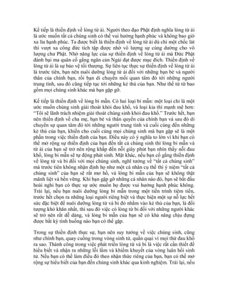 Kế tiếp là thiền định về lòng từ ái. Người theo đạo Phật định nghĩa lòng từ ái
là ước muốn tất cả chúng sinh có thể vui hưởng hạnh phúc và không bao giờ
xa lìa hạnh phúc. Ta được biết là thiền định về lòng từ ái dù chỉ một chốc lát
thì vượt xa công đức tích tập được nhờ vô lượng sự cúng dường cho vô
lượng chư Phật. Nhờ năng lực của sự thiền định về lòng từ ái mà Đức Phật
đánh bại ma quân cố gắng ngăn cản Ngài đạt được mục đích. Thiền định về
lòng từ ái là sự bảo vệ tối thượng. Sự liên tục thực sự thiền định về lòng từ ái
là trước tiên, bạn nên nuôi dưỡng lòng từ ái đối với những bạn bè và người
thân của chính bạn, rồi bạn di chuyển mối quan tâm đó tới những người
trung tính, sau đó cũng tiếp tục tới những kẻ thù của bạn. Như thế từ từ bao
gồm mọi chúng sinh khác mà bạn gặp gỡ.
Kế tiếp là thiền định về lòng bi mẫn. Có hai loại bi mẫn: một loại chỉ là một
ước muốn chúng sinh giải thoát khỏi đau khổ, và loại kia thì mạnh mẽ hơn:
“Tôi sẽ lãnh trách nhiệm giải thoát chúng sinh khỏi đau khổ.” Trước hết, bạn
nên thiền định về cha mẹ, bạn bè và thân quyến của chính bạn và sau đó di
chuyển sự quan tâm đó tới những người trung tính và cuối cùng đến những
kẻ thù của bạn, khiến cho cuối cùng mọi chúng sinh mà bạn gặp sẽ là một
phần trong việc thiền định của bạn. Điều này có ý nghĩa to lớn vì khi bạn có
thể mở rộng sự thiền định của bạn đến tất cả chúng sinh thì lòng bi mẫn và
từ ái của bạn sẽ trở nên rộng khắp đến nỗi giây phút bạn nhìn thấy nỗi đau
khổ, lòng bi mẫn sẽ tự động phát sinh. Mặt khác, nếu bạn cố gắng thiền định
về lòng từ và bi đối với mọi chúng sinh, nghĩ tưởng về “tất cả chúng sinh”
mà trước tiên không nhận định họ như một cá nhân cụ thể thì ý niệm “tất cả
chúng sinh” của bạn sẽ rất mơ hồ, và lòng bi mẫn của bạn sẽ không thật
mãnh liệt và bền vững. Khi bạn gặp gỡ những cá nhân nào đó, bạn sẽ bắt đầu
hoài nghi bạn có thực sự ước muốn họ được vui hưởng hạnh phúc không.
Trái lại, nếu bạn nuôi dưỡng lòng bi mẫn trong một tiến trình tiệm tiến,
trước hết chọn ra những loại người riêng biệt và thực hiện một sự nỗ lực hết
sức đặc biệt để nuôi dưỡng lòng từ và bi đó nhắm vào kẻ thù của bạn, là đối
tượng khó khăn nhất, thì sau đó việc có lòng từ bi đối với những người khác
sẽ trở nên rất dễ dàng, và lòng bi mẫn của bạn sẽ có khả năng chịu đựng
được bất kỳ tình huống nào bạn có thể gặp.
Trong sự thiền định thực sự, bạn nên suy tưởng về việc chúng sinh, cũng
như chính bạn, quay cuồng trong vòng sinh tử, quằn quại vì mọi thứ đau khổ
ra sao. Thành công trong việc phát triển lòng từ và bi là việc rất cần thiết để
hiểu biết và nhận ra những lỗi lầm và khiếm khuyết của vòng luân hồi sinh
tử. Nếu bạn có thể làm điều đó theo nhận thức riêng của bạn, bạn có thể mở
rộng sự hiểu biết của bạn đến chúng sinh khác qua kinh nghiệm. Trái lại, nếu
 