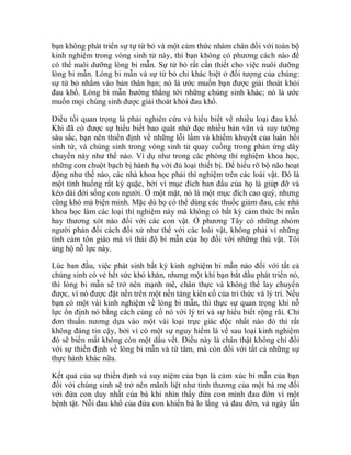 bạn không phát triển sự tự từ bỏ và một cảm thức nhàm chán đối với toàn bộ
kinh nghiệm trong vòng sinh tử này, thì bạn không có phương cách nào để
có thể nuôi dưỡng lòng bi mẫn. Sự từ bỏ rất cần thiết cho việc nuôi dưỡng
lòng bi mẫn. Lòng bi mẫn và sự từ bỏ chỉ khác biệt ở đối tượng của chúng:
sự từ bỏ nhắm vào bản thân bạn; nó là ước muốn bạn được giải thoát khỏi
đau khổ. Lòng bi mẫn hướng thẳng tới những chúng sinh khác; nó là ước
muốn mọi chúng sinh được giải thoát khỏi đau khổ.
Điều tối quan trọng là phải nghiên cứu và hiểu biết về nhiều loại đau khổ.
Khi đã có được sự hiểu biết bao quát nhờ đọc nhiều bản văn và suy tưởng
sâu sắc, bạn nên thiền định về những lỗi lầm và khiếm khuyết của luân hồi
sinh tử, và chúng sinh trong vòng sinh tử quay cuồng trong phản ứng dây
chuyền này như thế nào. Ví dụ như trong các phòng thí nghiệm khoa học,
những con chuột bạch bị hành hạ với đủ loại thiết bị. Để hiểu rõ bộ não hoạt
động như thế nào, các nhà khoa học phải thí nghiệm trên các loài vật. Đó là
một tình huống rất kỳ quặc, bởi vì mục đích ban đầu của họ là giúp đỡ và
kéo dài đời sống con người. Ở một mặt, nó là một mục đích cao quý, nhưng
cũng khó mà biện minh. Mặc dù họ có thể dùng các thuốc giảm đau, các nhà
khoa học làm các loại thí nghiệm này mà không có bất kỳ cảm thức bi mẫn
hay thương xót nào đối với các con vật. Ở phương Tây có những nhóm
người phản đối cách đối xử như thế với các loài vật, không phải vì những
tình cảm tôn giáo mà vì thái độ bi mẫn của họ đối với những thú vật. Tôi
ủng hộ nỗ lực này.
Lúc ban đầu, việc phát sinh bất kỳ kinh nghiệm bi mẫn nào đối với tất cả
chúng sinh có vẻ hết sức khó khăn, nhưng một khi bạn bắt đầu phát triển nó,
thì lòng bi mẫn sẽ trở nên mạnh mẽ, chân thực và không thể lay chuyển
được, vì nó được đặt nền trên một nền tảng kiên cố của tri thức và lý trí. Nếu
bạn có một vài kinh nghiệm về lòng bi mẫn, thì thực sự quan trọng khi nỗ
lực ổn định nó bằng cách củng cố nó với lý trí và sự hiểu biết rộng rãi. Chỉ
đơn thuần nương dựa vào một vài loại trực giác độc nhất nào đó thì rất
không đáng tin cậy, bởi vì có một sự nguy hiểm là về sau loại kinh nghiệm
đó sẽ biến mất không còn một dấu vết. Điều này là chân thật không chỉ đối
với sự thiền định về lòng bi mẫn và từ tâm, mà còn đối với tất cả những sự
thực hành khác nữa.
Kết quả của sự thiền định và suy niệm của bạn là cảm xúc bi mẫn của bạn
đối với chúng sinh sẽ trở nên mãnh liệt như tình thương của một bà mẹ đối
với đứa con duy nhất của bà khi nhìn thấy đứa con mình đau đớn vì một
bệnh tật. Nỗi đau khổ của đứa con khiến bà lo lắng và đau đớn, và ngày lẫn
 