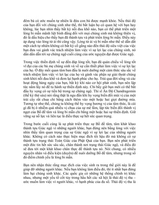 đêm bà có ước muốn tự nhiên là đứa con bà được mạnh khỏe. Nếu thái độ
của bạn đối với chúng sinh như thế, thì bất luận họ có quan hệ với bạn hay
không, lúc bạn nhìn thấy bất kỳ nỗi đau khổ nào, bạn có thể phát triển một
lòng bi mẫn mãnh liệt bình đẳng đối với mọi chúng sinh mà không thiên vị,
đó là dấu hiệu cho thấy bạn đã thành tựu và phát triển lòng bi mẫn. Điều này
áp dụng vào lòng từ ái thì cũng vậy. Lòng từ ái và bi mẫn như thế sẽ dẫn dắt
một cách tự nhiên không có bất kỳ cố gắng nào đến thái độ siêu việt của việc
bạn đưa vai gánh vác trách nhiệm làm việc vì sự lợi lạc của chúng sinh, nó
dần dần dẫn tới sự chứng ngộ cuối cùng của ước nguyện đạt được Giác ngộ.
Trong việc thiền định về sự đền đáp lòng tốt, bạn đã quán chiếu về lòng tốt
vĩ đại của các bà mẹ chúng sinh và về sự cần thiết phải làm việc vì sự lợi lạc
của họ. Ở đây mối quan tâm ban đầu là nuôi dưỡng một cảm thức sâu sắc về
trách nhiệm làm việc vì lợi lạc của họ và gánh vác phận sự giải thoát chúng
sinh khỏi nỗi đau khổ và đem lại hạnh phúc cho họ. Trải qua đời sống và các
hoạt động hàng ngày của bạn, bất kỳ khi nào cơ hội phát sinh, bạn nên lập
tức nắm lấy nó để tu hành sự thiền định này. Chỉ bấy giờ bạn mới có thể bắt
đầu hy vọng có sự tiến bộ trong sự chứng ngộ. Thi sĩ Ấn Độ Chandragomin
(thế kỷ thứ sáu) nói rằng thật là ngu đần khi hy vọng biến đổi mùi vị của một
trái cây rất chua chỉ bằng cách thêm vào một hoặc hai giọt đường mía.
Tương tự như thế, chúng ta không thể hy vọng hương vị của tâm thức, là cái
gì đã bị ô nhiễm quá nhiều vị chua của sự mê lầm, lập tức biến đổi thành vị
ngọt của Bồ đề tâm và lòng bi mẫn chỉ bằng một hoặc hai sự thiền định. Giữ
vững sự nỗ lực và liên tục là điều thực sự hết sức quan trọng.
Trong bước cuối cùng là sự phát triển thực sự Bồ đề tâm, tâm khát khao
thành tựu Giác ngộ vì những người khác, bạn đừng nên bằng lòng với việc
nhìn thấy tầm quan trọng của sự Giác ngộ vì sự lợi lạc của những người
khác. Không có cách nào thực hiện mục đích tối hậu đó mà không có sự
thành tựu trạng thái Toàn Giác của Phật Quả của bạn. Bạn nên phát triển
một đức tin hết sức sâu sắc, chân thành nơi trạng thái Giác ngộ, và điều đó
sẽ đưa tới một khát khao chân thực để thành tựu nó. Nói chung, có nhiều
nguyên nhân và điều kiện (duyên) để nuôi dưỡng Bồ đề tâm, nhưng trong số
đó điểm chính yếu là lòng bi mẫn.
Bạn nên nhận thức rằng mục đích của việc sinh ra trong thế giới này là để
giúp đỡ những người khác. Nếu bạn không làm điều đó, thì ít nhất bạn đừng
làm hại chúng sinh khác. Các quốc gia có những hệ thống chính trị khác
nhau, nhưng một yếu tố cốt tủy trong hầu hết các xã hội là thái độ vị tha –
ước muốn làm việc vì người khác, vì hạnh phúc của đa số. Thái độ vị tha là
 