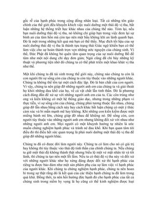 gốc rễ của hạnh phúc trong cộng đồng nhân loại. Tất cả những tôn giáo
chính của thế giới đều khuyến khích việc nuôi dưỡng một thái độ vị tha, bất
luận những hệ thống triết học khác nhau của chúng thế nào. Tóm lại, nếu
bạn nuôi dưỡng thái độ vị tha, nó không chỉ giúp bạn trong việc đem lại sự
bình an của tâm hồn mà còn tạo nên một bầu không khí an lành quanh bạn.
Đó là một trong những kết quả mà bạn có thể thấy. Mục đích tối hậu của sự
nuôi dưỡng thái độ vị tha là thành tựu trạng thái Giác ngộ khiến bạn có thể
làm việc cho sự hoàn thành trọn vẹn những ước nguyện của chúng sinh. Vì
thế, Đức Phật đã không bỏ quên tầm quan trọng của sự nuôi dưỡng Bồ đề
tâm như một nội dung chỉ dạy đơn giản; Ngài cũng đã chỉ bày những kỹ
thuật và phương tiện nhờ đó chúng ta có thể phát triển một khao khát vị tha
như thế.
Một khi chúng ta đã tái sinh trong thế giới này, chừng nào chúng ta còn là
con người thì sự sống còn của chúng ta còn tùy thuộc vào những người khác.
Chúng ta không thể tồn tại một cách độc lập. Đó là bản chất của con người.
Vì vậy, chúng ta nên giúp đỡ những người anh em của chúng ta và giải thoát
họ khỏi những đau khổ của họ, về cả vật chất lẫn tinh thần. Đó là phương
cách đúng đắn để xử sự với những người anh em của ta. Các côn trùng như
ong và kiến không có một hệ thống giáo dục, nhưng trong những phạm vi
thực tiễn, vì sự sống còn của chúng, chúng phải tương thuộc lẫn nhau, chúng
giúp đỡ lẫn nhau bằng cách này hay cách khác bất luận chúng có một ý thức
cảm xúc và bi mẫn mạnh mẽ hay không. Khi những con kiến kiếm được một
miếng bánh mì lớn, chúng giúp đỡ nhau để khiêng nó. Để sống còn, con
người tùy thuộc vào những người anh em nhưng không đối xử với nhau như
những người anh em. Mọi người có một khuynh hướng tự nhiên là ước
muốn chứng nghiệm hạnh phúc và tránh né đau khổ. Khi bạn quan tâm tới
điều đó thì điều hết sức quan trọng là phải nuôi dưỡng một thái độ vị tha để
giúp đỡ những người khác.
Chúng ta đã có được đời làm người này. Chúng ta có làm cho nó có giá trị
hay không thì tùy thuộc vào thái độ tinh thần của chính chúng ta. Nếu chúng
ta giữ một thái độ không thành thật nhưng biểu lộ một vẻ mặt nhân từ và tốt
lành, thì chúng ta tạo nên một lỗi lầm. Nếu ta có thái độ vị tha này và đối xử
với những người khác như họ xứng đáng được đối xử thì hạnh phúc của
riêng ta được bảo đảm như một sản phẩm phụ của sự làm việc vì hạnh phúc
của người khác. Khi chúng ta chứng nghiệm hạnh phúc, chúng ta nên hoan
hỉ trong sự thật rằng đó là kết quả của các thiện hạnh chúng ta đã làm trong
quá khứ. Đồng thời, ta nên hồi hướng đức hạnh đó cho hạnh phúc của tất cả
chúng sinh trong niềm hy vọng là họ cũng có thể kinh nghiệm được loại
 