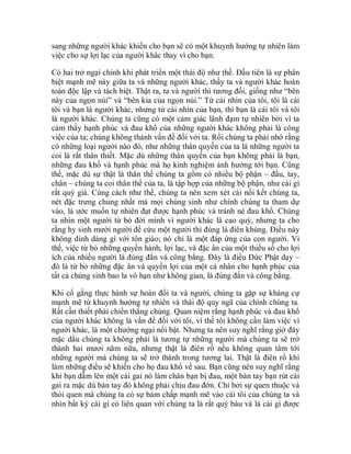 sang những người khác khiến cho bạn sẽ có một khuynh hướng tự nhiên làm
việc cho sự lợi lạc của người khác thay vì cho bạn.
Có hai trở ngại chính khi phát triển một thái độ như thế. Đầu tiên là sự phân
biệt mạnh mẽ này giữa ta và những người khác, thấy ta và người khác hoàn
toàn độc lập và tách biệt. Thật ra, ta và người thì tương đối, giống như “bên
này của ngọn núi” và “bên kia của ngọn núi.” Từ cái nhìn của tôi, tôi là cái
tôi và bạn là người khác, nhưng từ cái nhìn của bạn, thì bạn là cái tôi và tôi
là người khác. Chúng ta cũng có một cảm giác lãnh đạm tự nhiên bởi vì ta
cảm thấy hạnh phúc và đau khổ của những người khác không phải là công
việc của ta; chúng không thành vấn đề đối với ta. Rồi chúng ta phải nhớ rằng
có những loại người nào đó, như những thân quyến của ta là những người ta
coi là rất thân thiết. Mặc dù những thân quyến của bạn không phải là bạn,
những đau khổ và hạnh phúc mà họ kinh nghiệm ảnh hưởng tới bạn. Cũng
thế, mặc dù sự thật là thân thể chúng ta gồm có nhiều bộ phận – đầu, tay,
chân – chúng ta coi thân thể của ta, là tập hợp của những bộ phận, như cái gì
rất quý giá. Cùng cách như thế, chúng ta nên xem xét cái nối kết chúng ta,
nét đặc trưng chung nhất mà mọi chúng sinh như chính chúng ta tham dự
vào, là ước muốn tự nhiên đạt được hạnh phúc và tránh né đau khổ. Chúng
ta nhìn một người từ bỏ đời mình vì người khác là cao quý, nhưng ta cho
rằng hy sinh mười người để cứu một người thì đúng là điên khùng. Điều này
không dính dáng gì với tôn giáo; nó chỉ là một đáp ứng của con người. Vì
thế, việc từ bỏ những quyền hành, lợi lạc, và đặc ân của một thiểu số cho lợi
ích của nhiều người là đúng đắn và công bằng. Đây là điều Đức Phật dạy –
đó là từ bỏ những đặc ân và quyền lợi của một cá nhân cho hạnh phúc của
tất cả chúng sinh bao la vô hạn như không gian, là đúng đắn và công bằng.
Khi cố gắng thực hành sự hoán đổi ta và người, chúng ta gặp sự kháng cự
mạnh mẽ từ khuynh hướng tự nhiên và thái độ quy ngã của chính chúng ta.
Rất cần thiết phải chiến thắng chúng. Quan niệm rằng hạnh phúc và đau khổ
của người khác không là vấn đề đối với tôi, vì thế tôi không cần làm việc vì
người khác, là một chướng ngại nổi bật. Nhưng ta nên suy nghĩ rằng giờ đây
mặc dầu chúng ta không phải là tương tự những người mà chúng ta sẽ trở
thành hai mươi năm nữa, nhưng thật là điên rồ nếu không quan tâm tới
những người mà chúng ta sẽ trở thành trong tương lai. Thật là điên rồ khi
làm những điều sẽ khiến cho họ đau khổ về sau. Bạn cũng nên suy nghĩ rằng
khi bạn dẵm lên một cái gai nó làm chân bạn bị đau, một bàn tay bạn rút cái
gai ra mặc dù bàn tay đó không phải chịu đau đớn. Chỉ bởi sự quen thuộc và
thói quen mà chúng ta có sự bám chấp mạnh mẽ vào cái tôi của chúng ta và
nhìn bất kỳ cái gì có liên quan với chúng ta là rất quý báu và là cái gì được
 