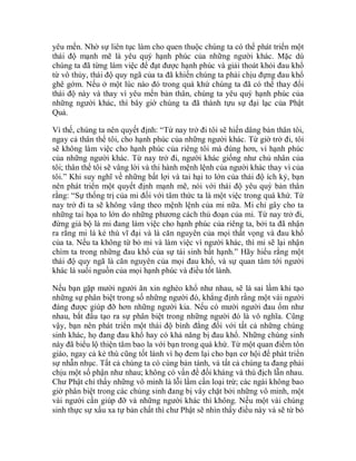 yêu mến. Nhờ sự liên tục làm cho quen thuộc chúng ta có thể phát triển một
thái độ mạnh mẽ là yêu quý hạnh phúc của những người khác. Mặc dù
chúng ta đã từng làm việc để đạt được hạnh phúc và giải thoát khỏi đau khổ
từ vô thủy, thái độ quy ngã của ta đã khiến chúng ta phải chịu đựng đau khổ
ghê gớm. Nếu ở một lúc nào đó trong quá khứ chúng ta đã có thể thay đổi
thái độ này và thay vì yêu mến bản thân, chúng ta yêu quý hạnh phúc của
những người khác, thì bây giờ chúng ta đã thành tựu sự đại lạc của Phật
Quả.
Vì thế, chúng ta nên quyết định: “Từ nay trở đi tôi sẽ hiến dâng bản thân tôi,
ngay cả thân thể tôi, cho hạnh phúc của những người khác. Từ giờ trở đi, tôi
sẽ không làm việc cho hạnh phúc của riêng tôi mà đúng hơn, vì hạnh phúc
của những người khác. Từ nay trở đi, người khác giống như chủ nhân của
tôi; thân thể tôi sẽ vâng lời và thi hành mệnh lệnh của người khác thay vì của
tôi.” Khi suy nghĩ về những bất lợi và tai hại to lớn của thái độ ích kỷ, bạn
nên phát triển một quyết định mạnh mẽ, nói với thái độ yêu quý bản thân
rằng: “Sự thống trị của mi đối với tâm thức ta là một việc trong quá khứ. Từ
nay trở đi ta sẽ không vâng theo mệnh lệnh của mi nữa. Mi chỉ gây cho ta
những tai họa to lớn do những phương cách thủ đoạn của mi. Từ nay trở đi,
đừng giả bộ là mi đang làm việc cho hạnh phúc của riêng ta, bởi ta đã nhận
ra rằng mi là kẻ thù vĩ đại và là căn nguyên của mọi thất vọng và đau khổ
của ta. Nếu ta không từ bỏ mi và làm việc vì người khác, thì mi sẽ lại nhận
chìm ta trong những đau khổ của sự tái sinh bất hạnh.” Hãy hiểu rằng một
thái độ quy ngã là căn nguyên của mọi đau khổ, và sự quan tâm tới người
khác là suối nguồn của mọi hạnh phúc và điều tốt lành.
Nếu bạn gặp mười người ăn xin nghèo khổ như nhau, sẽ là sai lầm khi tạo
những sự phân biệt trong số những người đó, khẳng định rằng một vài người
đáng được giúp đỡ hơn những người kia. Nếu có mười người đau ốm như
nhau, bắt đầu tạo ra sự phân biệt trong những người đó là vô nghĩa. Cũng
vậy, bạn nên phát triển một thái độ bình đẳng đối với tất cả những chúng
sinh khác, họ đang đau khổ hay có khả năng bị đau khổ. Những chúng sinh
này đã biểu lộ thiện tâm bao la với bạn trong quá khứ. Từ một quan điểm tôn
giáo, ngay cả kẻ thù cũng tốt lành vì họ đem lại cho bạn cơ hội để phát triển
sự nhẫn nhục. Tất cả chúng ta có cùng bản tánh, và tất cả chúng ta đang phải
chịu một số phận như nhau; không có vấn đề đối kháng và thù địch lẫn nhau.
Chư Phật chỉ thấy những vô minh là lỗi lầm cần loại trừ; các ngài không bao
giờ phân biệt trong các chúng sinh đang bị vây chặt bởi những vô minh, một
vài người cần giúp đỡ và những người khác thì không. Nếu một vài chúng
sinh thực sự xấu xa tự bản chất thì chư Phật sẽ nhìn thấy điều này và sẽ từ bỏ
 