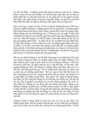 họ. Bởi chư Phật – là những người nhìn thực tại chân xác như nó là – không
hành xử theo lối này nên chúng ta có thể kết luận rằng điều xấu là một ưu
phiền nhất thời có thể được tiệt trừ. Có nói rằng nếu có hai người lại gần
Đức Phật, một người dùng vũ khí tấn công Đức Phật, và người kia xoa bóp
Đức Phật bằng dầu, thì ngài sẽ không ưu đãi người này hơn người kia.
Như vậy trong ý nghĩa tối hậu, kẻ thù và bạn bè không hiện hữu. Điều này
không có nghĩa là không có những người đôi khi giúp đỡ ta và những người
khác thỉnh thoảng làm hại ta. Điều chúng ta quan tâm ở đây là cố gắng chiến
thắng những cảm xúc bất thường của ta. Chúng ta nên suy nghĩ về tính chất
tương đối của bạn bè và kẻ thù để giảm bớt sự trói buộc của những phản ứng
cảm xúc. Như thế chúng ta có thể dễ nhận ra hơn nữa những lợi lạc của sự
yêu quý những người khác – là cánh cửa đi vào sự thành tựu mọi phẩm tính
tốt đẹp. Rồi chúng ta sẽ ước muốn làm việc cho những người khác một cách
tự nhiên, và sự thờ ơ mà trước đây chúng ta cảm thấy đối với những người
khác giờ đây có thể được áp dụng cho hạnh phúc của riêng ta. Sự bám luyến
mạnh mẽ theo cảm tính thường nối kết với hạnh phúc của chính ta trong quá
khứ thì nay có thể được chuyển dời cho người khác.
Nếu ta suy nghĩ kỹ lưỡng, ta có thể thấy rằng ngay cả sự thành tựu Giác ngộ
của riêng ta cũng tùy thuộc vào những người khác rất nhiều. Không có sự
thực hành ba loại tu tập về giới, định và tuệ thì chúng ta không có cách nào
để đạt tới Niết bàn. Sự thực hành ba loại tu tập bắt đầu với đạo đức, như
nguyện không sát sinh. Nếu không có những chúng sinh khác, làm sao ta có
thể kềm chế không giết hại họ ? Tất cả những thực hành này tùy thuộc vào
sự tham dự của những người khác. Tóm lại, ngay từ lúc bắt đầu được thọ
thai trong bụng mẹ tới nay, chúng ta đã hoàn toàn tùy thuộc vào lòng tốt và
sự góp phần của những người khác. Một người Tây Tạng sẽ không hưởng
thụ được trà Tây Tạng nếu không có sự tham dự của những con vật như bò
cái yak. Sữa là quyền lợi tự nhiên của con bê, nhưng chúng ta lấy nó đi và
làm thành bơ. Không có các đóng góp của chúng sinh khác, chúng ta sẽ
không có những vật phẩm này. Sự thực cũng tương tự với chỗ ở, thực phẩm
và đặc biệt đối với danh tiếng. Trong thế giới hiện đại, nếu không có những
hoạt động của những nhà báo thì không ai có thể trở nên nổi tiếng. Cho dù
một người la hét lớn tiếng thì người ấy cũng không trở nên nổi tiếng theo
cách đó.
Chúng ta nhận ra rằng chính sự sống còn của ta là cái gì tùy thuộc vào
những người khác. Đây là sự thật trong thế giới và là sự thật trên con đường:
mọi sự tùy thuộc vào sự tham dự và lòng tốt của những người khác. Vì thế,
 
