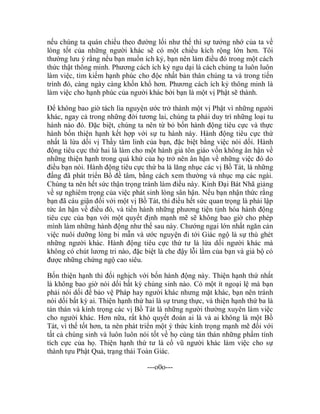 nếu chúng ta quán chiếu theo đường lối như thế thì sự tưởng nhớ của ta về
lòng tốt của những người khác sẽ có một chiều kích rộng lớn hơn. Tôi
thường lưu ý rằng nếu bạn muốn ích kỷ, bạn nên làm điều đó trong một cách
thức thật thông minh. Phương cách ích kỷ ngu dại là cách chúng ta luôn luôn
làm việc, tìm kiếm hạnh phúc cho độc nhất bản thân chúng ta và trong tiến
trình đó, càng ngày càng khốn khổ hơn. Phương cách ích kỷ thông minh là
làm việc cho hạnh phúc của người khác bởi bạn là một vị Phật sẽ thành.
Để không bao giờ tách lìa nguyện ước trở thành một vị Phật vì những người
khác, ngay cả trong những đời tương lai, chúng ta phải duy trì những loại tu
hành nào đó. Đặc biệt, chúng ta nên từ bỏ bốn hành động tiêu cực và thực
hành bốn thiện hạnh kết hợp với sự tu hành này. Hành động tiêu cực thứ
nhất là lừa dối vị Thầy tâm linh của bạn, đặc biệt bằng việc nói dối. Hành
động tiêu cực thứ hai là làm cho một hành giả tôn giáo vốn không ân hận về
những thiện hạnh trong quá khứ của họ trở nên ân hận về những việc đó do
điều bạn nói. Hành động tiêu cực thứ ba là lăng nhục các vị Bồ Tát, là những
đấng đã phát triển Bồ đề tâm, bằng cách xem thường và nhục mạ các ngài.
Chúng ta nên hết sức thận trọng tránh làm điều này. Kinh Đại Bát Nhã giảng
về sự nghiêm trọng của việc phát sinh lòng sân hận. Nếu bạn nhận thức rằng
bạn đã cáu giận đối với một vị Bồ Tát, thì điều hết sức quan trọng là phải lập
tức ân hận về điều đó, và tiến hành những phương tiện tịnh hóa hành động
tiêu cực của bạn với một quyết định mạnh mẽ sẽ không bao giờ cho phép
mình làm những hành động như thế sau này. Chướng ngại lớn nhất ngăn cản
việc nuôi dưỡng lòng bi mẫn và ước nguyện đi tới Giác ngộ là sự thù ghét
những người khác. Hành động tiêu cực thứ tư là lừa dối người khác mà
không có chút lương tri nào, đặc biệt là che đậy lỗi lầm của bạn và giả bộ có
được những chứng ngộ cao siêu.
Bốn thiện hạnh thì đối nghịch với bốn hành động này. Thiện hạnh thứ nhất
là không bao giờ nói dối bất kỳ chúng sinh nào. Có một ít ngoại lệ mà bạn
phải nói dối để bảo vệ Pháp hay người khác nhưng mặt khác, bạn nên tránh
nói dối bất kỳ ai. Thiện hạnh thứ hai là sự trung thực, và thiện hạnh thứ ba là
tán thán và kính trọng các vị Bồ Tát là những người thường xuyên làm việc
cho người khác. Hơn nữa, rất khó quyết đoán ai là và ai không là một Bồ
Tát, vì thế tốt hơn, ta nên phát triển một ý thức kính trọng mạnh mẽ đối với
tất cả chúng sinh và luôn luôn nói tốt về họ cùng tán thán những phẩm tính
tích cực của họ. Thiện hạnh thứ tư là cổ vũ người khác làm việc cho sự
thành tựu Phật Quả, trạng thái Toàn Giác.
---o0o---
 