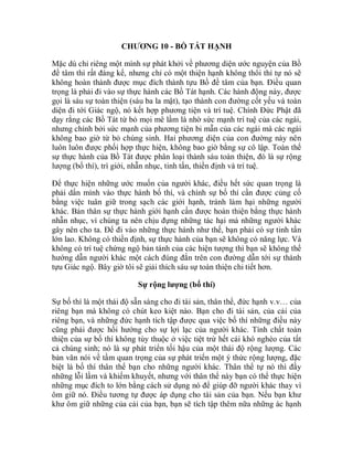 CHƯƠNG 10 - BỒ TÁT HẠNH
Mặc dù chỉ riêng một mình sự phát khởi về phương diện ước nguyện của Bồ
đề tâm thì rất đáng kể, nhưng chỉ có một thiện hạnh không thôi thì tự nó sẽ
không hoàn thành được mục đích thành tựu Bồ đề tâm của bạn. Điều quan
trọng là phải đi vào sự thực hành các Bồ Tát hạnh. Các hành động này, được
gọi là sáu sự toàn thiện (sáu ba la mật), tạo thành con đường cốt yếu và toàn
diện đi tới Giác ngộ, nó kết hợp phương tiện và trí tuệ. Chính Đức Phật đã
dạy rằng các Bồ Tát từ bỏ mọi mê lầm là nhờ sức mạnh trí tuệ của các ngài,
nhưng chính bởi sức mạnh của phương tiện bi mẫn của các ngài mà các ngài
không bao giờ từ bỏ chúng sinh. Hai phương diện của con đường này nên
luôn luôn được phối hợp thực hiện, không bao giờ bằng sự cô lập. Toàn thể
sự thực hành của Bồ Tát được phân loại thành sáu toàn thiện, đó là sự rộng
lượng (bố thí), trì giới, nhẫn nhục, tinh tấn, thiền định và trí tuệ.
Để thực hiện những ước muốn của người khác, điều hết sức quan trọng là
phải dấn mình vào thực hành bố thí, và chính sự bố thí cần được củng cố
bằng việc tuân giữ trong sạch các giới hạnh, tránh làm hại những người
khác. Bản thân sự thực hành giới hạnh cần được hoàn thiện bằng thực hành
nhẫn nhục, vì chúng ta nên chịu đựng những tác hại mà những người khác
gây nên cho ta. Để đi vào những thực hành như thế, bạn phải có sự tinh tấn
lớn lao. Không có thiền định, sự thực hành của bạn sẽ không có năng lực. Và
không có trí tuệ chứng ngộ bản tánh của các hiện tượng thì bạn sẽ không thể
hướng dẫn người khác một cách đúng đắn trên con đường dẫn tới sự thành
tựu Giác ngộ. Bây giờ tôi sẽ giải thích sáu sự toàn thiện chi tiết hơn.
Sự rộng lượng (bố thí)
Sự bố thí là một thái độ sẵn sàng cho đi tài sản, thân thể, đức hạnh v.v… của
riêng bạn mà không có chút keo kiệt nào. Bạn cho đi tài sản, của cải của
riêng bạn, và những đức hạnh tích tập được qua việc bố thí những điều này
cũng phải được hồi hướng cho sự lợi lạc của người khác. Tính chất toàn
thiện của sự bố thí không tùy thuộc ở việc tiệt trừ hết cái khó nghèo của tất
cả chúng sinh; nó là sự phát triển tối hậu của một thái độ rộng lượng. Các
bản văn nói về tầm quan trọng của sự phát triển một ý thức rộng lượng, đặc
biệt là bố thí thân thể bạn cho những người khác. Thân thể tự nó thì đầy
những lỗi lầm và khiếm khuyết, nhưng với thân thể này bạn có thể thực hiện
những mục đích to lớn bằng cách sử dụng nó để giúp đỡ người khác thay vì
ôm giữ nó. Điều tương tự được áp dụng cho tài sản của bạn. Nếu bạn khư
khư ôm giữ những của cải của bạn, bạn sẽ tích tập thêm nữa những ác hạnh
 