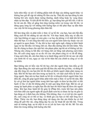 luôn nhìn thấy và nói về những phẩm tính tốt đẹp của những người khác và
không bao giờ đề cập tới những lỗi lầm của họ. Thái độ của bạn đừng bị ảnh
hưởng bởi ước muốn được tưởng thưởng, danh tiếng hoặc hy vọng được
nhận sự báo đáp. Và khi đã bố thí điều gì, bạn đừng bao giờ hối tiếc vì đã từ
bỏ tài sản đó. Hãy cố gắng làm tăng trưởng niềm vui trong việc bố thí, và
đừng quay lưng lại với những tình huống bạn có thể phải thực sự dấn thân
vào việc bố thí trong phương diện thân thể.
Để làm tăng tiến và phát triển ý thức về sự bố thí của bạn, bạn nên bắt đầu
bằng cách bố thí những tài sản nhỏ bé. Với thực hành, điều này sẽ dẫn tới
việc bạn không có ngay cả cảm giác e sợ hay dự phòng vi tế nhất khi bố thí
thân thể bạn. Có nói rằng tâm thái của con người luôn luôn tùy thuộc vào cái
gì người ta quen thuộc. Ví dụ, khi ta học một ngôn ngữ, chúng ta khởi hành
ngay từ lúc bắt đầu với bảng chữ cái. Ban đầu dường như rất khó khăn. Nếu
lúc đó chúng ta được cho một bài văn phạm phức tạp thì nó sẽ không ích lợi.
Nhưng nếu chúng ta bắt đầu với bảng chữ cái bằng một phương cách khéo
léo, thì cuối cùng ngay cả sự rắc rối của văn phạm cũng có vẻ rất dễ dàng.
Cùng cách thức đó, nếu bản thân ta tu hành bằng cách bố thí tài sản vật chất
của mình thì về sau, ngay cả việc từ bỏ thân thể của chính ta cũng có vẻ rất
tự nhiên.
Bạn không nên trì hỗn việc bố thí hay chờ đợi người khác làm điều gì tốt
đẹp. Bạn đừng cho một món quà khi đã hứa cho một thứ gì khác, và đừng đề
cập đến lòng tốt của bạn khi bố thí điều gì khiến người nhận phải mang ơn
bạn. Khi bố thí bạn nên làm trong sự hoan hỉ, với một cách biểu lộ làm vui
lòng người. Bạn nên tự thực hành sự bố thí và khuyến khích người khác làm
điều đó, cũng để giúp người khác phát triển một ý thức về sự bố thí nữa. Bất
kỳ cái gì làm hại người khác trong thời hạn ngắn và đem lại đau khổ và bất
hạnh về lâu về dài thì không phải là một quà tặng thích hợp. Bất kỳ cái gì
mang lại hạnh phúc cả ngắn hạn lẫn dài hạn thì thích hợp để đem cho người
khác. Khi bạn thực hành bố thí giáo lý (Pháp thí), trước hết bạn nên phân
tích bản chất của người nghe để quyết định xem họ có được lợi lạc từ giáo lý
bạn đang có ý định ban cho không. Nếu không, thay vì có ích lợi cho người
đó, cuối cùng nó có thể có hại, và thính giả của bạn có thể mất lòng tin ở
Pháp. Thêm vào đó, bạn đừng tặng vật dụng cho thợ săn khiến họ có thể
dùng để giết thú vật, cũng đừng dạy họ các kỹ thuật để săn bắt thú. Trong
một số trường hợp, sự từ chối tỏ ra có ích lợi hơn việc bố thí. Bồ Tát nên
khéo léo trong những tình huống như thế.
 