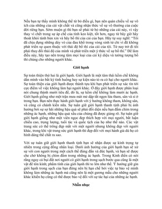 Nếu bạn tự thấy mình không thể từ bỏ điều gì, bạn nên quán chiếu về sự vô
ích của những của cải vật chất và cũng nhận thức về sự vô thường của cuộc
đời riêng bạn. Sớm muộn gì thì bạn sẽ phải từ bỏ những của cải này, vì vậy
thay vì chết trong sự áp chế của tính keo kiệt, tốt hơn, ngay từ bây giờ hãy
thoát khỏi tánh bủn xỉn và hãy bố thí của cải của bạn. Hãy tự suy nghĩ: “Tôi
đã chịu đựng những dày vò của đau khổ trong vòng sinh tử chỉ vì đã không
phát triển sự quen thuộc với thái độ bố thí của cải của tôi. Từ nay trở đi tôi
phải thay đổi thái độ của mình và phát triển một ý thức về sự bố thí.” Để làm
điều này, hãy tạo nên trong tâm mọi loại của cải kỳ diệu và tưởng tượng bố
thí chúng cho những người khác.
Giới hạnh
Sự toàn thiện thứ hai là giới hạnh. Giới hạnh là một tâm thái kềm chế không
dấn mình vào bất kỳ tình huống hay sự kiện nào tỏ ra có hại cho người khác.
Sự toàn thiện của giới hạnh được thành tựu khi bạn phát triển sự xác tín tới
cực điểm về việc không làm hại người khác. Ở đây giới hạnh được phân loại
nói chung thành mười tiêu đề, đó là, sự kềm chế không làm mười ác hạnh.
Giới hạnh giống như một trận mưa mát mẻ dập tắt ngọn lửa tham, sân và si ở
trong bạn. Bạn nên thực hành giới hạnh với ý hướng không tham, không sân,
và cũng có chánh kiến nữa. Sự tuân giữ giới hạnh thanh tịnh phải bị ảnh
hưởng bởi sự sợ hãi những hậu quả sẽ phải đối diện nếu bạn đắm chìm trong
những ác hạnh, những hậu quả xấu của chúng đã được giảng rõ. Sự tuân giữ
giới hạnh giống như một viên ngọc đẹp thích hợp với mọi người, bất luận
chiều cao, trọng lượng, tuổi tác và quốc tịch của họ như thế nào. Các vật
trang sức có thể trông đẹp mắt với một người nhưng không đẹp với người
khác, trong khi vật trang sức giới hạnh thì đẹp đối với mọi hành giả dù họ có
hình dáng thể chất ra sao.
Với sự tuân giữ giới hạnh thanh tịnh bạn sẽ nhận được sự kính trọng tự
nhiên trong cộng đồng nhân loại. Dưới ảnh hưởng của giới hạnh bạn sẽ xử
sự với con người trong một cách thế đúng đắn và đức hạnh, và bạn sẽ được
che chở không bị chìm đắm trong những ác hạnh. Trong Kinh điển có nói
rằng ngay cả bụi đất nơi người có giới hạnh trong sạch bước qua cũng là một
vật để tôn kính; phẩm tính của giới hạnh thì to lớn như thế. Ý hướng giữ gìn
giới hạnh trong sạch của bạn đừng nên bị hạn chế bởi việc tự bảo vệ mình
không làm những ác hạnh mà cũng nên là một gương mẫu cho những người
khác khiến họ cũng có thể được bảo vệ đối với sự tác hại của những ác hạnh.
Nhẫn nhục
 