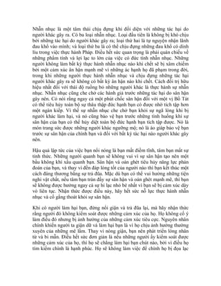 Nhẫn nhục là một tâm thái chịu đựng khi đối diện với những tác hại do
người khác gây ra. Có ba loại nhẫn nhục. Loại đầu tiên là không bị khó chịu
bởi những tác hại do người khác gây ra; loại thứ hai là tự nguyện nhận lãnh
đau khổ vào mình; và loại thứ ba là có thể chịu đựng những đau khổ có dính
líu trong việc thực hành Pháp. Điều hết sức quan trọng là phải quán chiếu về
những phẩm tính và lợi lạc to lớn của việc có đức tính nhẫn nhục. Những
người không làm bất kỳ thực hành nhẫn nhục nào khi chết sẽ bị xâm chiếm
bởi một cảm xúc ân hận mạnh mẽ vì những ác hạnh họ đã phạm trong đời,
trong khi những người thực hành nhẫn nhục và chịu đựng những tác hại
người khác gây ra sẽ không có bất kỳ ân hận nào khi chết. Cách đối trị hữu
hiệu nhất đối với thái độ ruồng bỏ những người khác là thực hành sự nhẫn
nhục. Nhẫn nhục cũng che chở các hành giả trước những tác hại do sân hận
gây nên. Có nói rằng ngay cả một phút chốc sân hận đối với một vị Bồ Tát
có thể tiêu hủy toàn bộ sự thâu thập đức hạnh bạn có được nhờ tích tập hơn
một ngàn kiếp. Vì thế sự nhẫn nhục che chở bạn khỏi sự ngã lòng khi bị
người khác làm hại, và nó cũng bảo vệ bạn trước những tình huống khi sự
sân hận của bạn có thể hủy diệt toàn bộ đức hạnh bạn tích tập được. Nó là
món trang sức được những người khác ngưỡng mộ; nó là áo giáp bảo vệ bạn
trước sự sân hận của chính bạn và đối với bất kỳ tác hại nào người khác gây
nên.
Hậu quả lập tức của việc bạn nổi nóng là bạn mất điềm tĩnh, tâm bạn mất sự
tỉnh thức. Những người quanh bạn sẽ không vui vì sự sân hận tạo nên một
bầu không khí xấu quanh bạn. Sân hận và oán ghét tiêu hủy năng lực phán
đoán của bạn, và thay vì đền đáp lòng tốt của người nào thì bạn kết thúc một
cách đáng thương bằng sự trả đũa. Mặc dù bạn có thể vui hưởng những tiện
nghi vật chất, nếu tâm bạn tràn đầy sự sân hận và oán ghét mạnh mẽ, thì bạn
sẽ không được hưởng ngay cả sự hỉ lạc nhỏ bé nhất vì bạn sẽ bị cảm xúc dày
vò liên tục. Nhận thức được điều này, hãy hết sức nỗ lực thực hành nhẫn
nhục và cố gắng thoát khỏi sự sân hận.
Khi có người làm hại bạn, đừng nổi giận và trả đũa lại, mà hãy nhận thức
rằng người đó không kiểm soát được những cảm xúc của họ. Họ không cố ý
làm điều đó nhưng bị ảnh hưởng của những cảm xúc tiêu cực. Nguyên nhân
chính khiến người ta giận dữ và làm hại bạn là vì họ chịu ảnh hưởng thường
xuyên của những mê lầm. Thay vì nóng giận, bạn nên phát triển lòng nhân
từ và bi mẫn. Điều hết sức đơn giản là nếu những người ấy kiểm soát được
những cảm xúc của họ, thì họ sẽ chẳng làm hại bạn chút nào, bởi vì điều họ
tìm kiếm chính là hạnh phúc. Họ sẽ không làm việc để chính họ bị đọa lạc
 