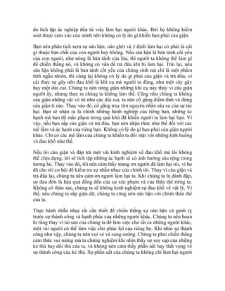 do tích tập ác nghiệp đến từ việc làm hại người khác. Bởi họ không kiểm
soát được cảm xúc của mình nên không có lý do gì khiến bạn phải cáu giận.
Bạn nên phân tích xem sự sân hận, oán ghét và ý định làm hại có phải là cái
gì thuộc bản chất của con người hay không. Nếu sân hận là bản tánh cốt yếu
của con người, như nóng là bản tánh của lửa, thì người ta không thể làm gì
để chiến thắng nó, và không có vấn đề trả đũa khi bị làm hại. Trái lại, nếu
sân hận không phải là bản tánh cốt yếu của chúng sinh mà chỉ là một phẩm
tính ngẫu nhiên, thì cũng lại không có lý do gì phải cáu giận và trả đũa, vì
cái thực sự gây nên đau khổ là khí cụ mà người ta dùng, như một cây gậy
hay một dùi cui. Chúng ta nên nóng giận những khí cụ này thay vì cáu giận
người ấy, nhưng thực ra chúng ta không làm thế. Cũng như chúng ta không
cáu giận những vật vô tri như các dùi cui, ta nên cố gắng điềm tĩnh và đừng
cáu giận tí nào. Thay vào đó, cố gắng truy tìm nguyên nhân sâu xa của sự tác
hại. Bạn sẽ nhận ra là chính những hành nghiệp của riêng bạn, những ác
hạnh mà bạn đã mắc phạm trong quá khứ đã khiến người ta làm hại bạn. Vì
vậy, nếu bạn sắp cáu giận và trả đũa, bạn nên nhận thức như thế đối với các
mê lầm và ác hạnh của riêng bạn. Không có lý do gì bạn phải cáu giận người
khác. Chỉ có các mê lầm của chúng ta khiến ta đối mặt với những tình huống
và đau khổ như thế.
Nếu tôi cáu giận và đáp trả một vài kinh nghiệm về đau khổ mà tôi không
thể chịu đựng, tôi sẽ tích tập những ác hạnh sẽ có ảnh hưởng sâu rộng trong
tương lai. Thay vào đó, tôi nên cảm thấy mang ơn người đã làm hại tôi, vì họ
đã cho tôi cơ hội để kiểm tra sự nhẫn nhục của chính tôi. Thay vì cáu giận và
trả đũa lại, chúng ta nên cảm ơn người làm hại ta. Khi chúng ta bị đánh đập,
sự đau đớn là hậu quả đồng đều của sự xúc phạm và của thân thể riêng ta.
Không có thân xác, chúng ta sẽ không kinh nghiệm sự đau khổ về vật lý. Vì
thế, nếu chúng ta sắp giận dữ, chúng ta cũng nên sân hận với chính thân thể
của ta.
Thực hành nhẫn nhục rất cần thiết để chiến thắng sự oán hận và ganh tỵ
trước sự thành công và hạnh phúc của những người khác. Chúng ta nên hoan
hỉ rằng thay vì tài sản của chúng ta để làm việc cho tất cả những người khác,
một vài người có thể làm việc cho phúc lợi của riêng họ. Khi nhìn sự thành
công như vậy, chúng ta nên vui vẻ và sung sướng. Chúng ta phải chiến thắng
cảm thức vui mừng mà ta chứng nghiệm khi nhìn thấy sự suy sụp của những
kẻ thù hay đối thủ của ta, và không nên cảm thấy phẫn uất hay thất vọng về
sự thành công của kẻ thù. Sự phẫn uất của chúng ta không chỉ làm hại người
 