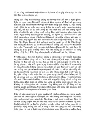 đó mà cũng khiến ta tích tập thêm các ác hạnh, nó sẽ gây nên sự đọa lạc của
bản thân ta trong tương lai.
Trong đời sống bình thường, chúng ta thường đau khổ hơn là hạnh phúc.
Điều tối quan trọng là có thể nhìn mọi kinh nghiệm về đau khổ này trong
bối cảnh đẩy mạnh thêm nữa việc thực hành Pháp của chúng ta. Nếu chúng
ta đã phát triển sự nhẫn nhục trong ý thức tự nguyện nhận vào mình những
đau khổ, thì mặc dù có thể không đủ sức nhận đau khổ của những người
khác về mặt thân xác, chúng ta sẽ không đánh mất khả năng phán đoán của
mình. Ngay trong đời sống bình thường, hai người có thể đau khổ vì căn
bệnh giống nhau, nhưng bởi những thái độ và cách thức nhìn sự việc của họ
khác nhau, một người đau đớn nhiều hơn vì họ không được trang bị thái độ
đúng đắn để đối diện với tình huống, trong khi người kia có thể đối mặt với
tình huống tốt hơn và có thể tránh được nỗi thống khổ và dày vò tinh thần
thêm nữa. Ta nên ghi nhớ rằng nếu tình huống không thể thay đổi được thì
không có lý do gì để lo lắng về nó. Nếu tình huống có thể thay đổi thì cũng
không có lý do gì để lo lắng; chúng ta chỉ nên làm việc để thay đổi nó.
Nếu không đối diện với đau khổ, chúng ta sẽ không có ước muốn thành tựu
sự giải thoát khỏi vòng sinh tử. Đó là một phương diện tích cực của đau khổ.
Không có đau khổ làm thế nào bạn có thể có kinh nghiệm về sự từ bỏ ?
Trong phạm vi này, điều quan trọng là quán chiếu về sự kiện là từ vô thủy
tới nay, chúng ta đã từng trải qua vòng luân hồi của đau khổ và dày vò liên
tục, không bao giờ từ bỏ những động cơ ích kỷ của ta, nỗ lực bám chấp vào
cái ta quan trọng của mình, và làm việc cho những mục đích ích kỷ của ta.
Bây giờ, chúng ta nên nhận thức tầm quan trọng của việc chuyển hóa thái độ
đó và nỗ lực làm việc vì sự lợi lạc của những người khác. Trong tiến trình,
nếu phải đối đầu với đau khổ, ta sẽ có khả năng chịu đựng nó mà không mất
đi khả năng phán đoán và không thất vọng về những kinh nghiệm như thế.
Không có kinh nghiệm nào mà cuối cùng không trở nên dễ dàng nhờ sự
thường xuyên quen thuộc. Chịu đựng những đau khổ trong tiến trình của con
đường là điều chúng ta có thể trở nên quen thuộc.
Điều hết sức quan trọng là trong quyết định của bạn phải có sự cương quyết,
can đảm và khả năng đàn hồi mạnh mẽ. Khi những anh hùng nhìn thấy máu
của chính mình trong chận chiến đấu, thay vì ngã lòng và mất can đảm, họ
trở nên cương quyết hơn; nó như một thúc đẩy để chiến đấu mãnh liệt hơn.
Đó là loại thái độ mà Bồ Tát nên theo khi gặp những tình huống trong đó họ
phải chịu đựng những đau khổ. Chúng ta nên chịu đựng đau khổ của những
hoàn cảnh vật chất tệ hại trong tiến trình thực hành. Chúng ta nên chịu đựng
 