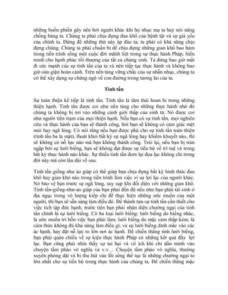 những buồn phiền gây nên bởi người khác khi họ nhục mạ ta hay nói năng
chống báng ta. Chúng ta phải chịu đựng đau khổ của bệnh tật và sự già yếu
của chính ta. Đừng để những thứ này áp đảo ta; ta phải có khả năng chịu
đựng chúng. Chúng ta phải chuẩn bị để chịu đựng những gian khổ bao hàm
trong tiến trình sống một cuộc đời mãnh liệt trong sự thực hành Pháp, hiến
mình cho hạnh phúc tối thượng của tất cả chúng sinh. Ta đừng bao giờ mất
đi sức mạnh của sự tinh tấn của ta và nên tiếp tục thực hành và không bao
giờ oán giận hoàn cảnh. Trên nền tảng vững chắc của sự nhẫn nhục, chúng ta
có thể xây dựng sự chứng ngộ về con đường trong tương lai của ta.
Tinh tấn
Sự toàn thiện kế tiếp là tinh tấn. Tinh tấn là tâm thái hoan hỉ trong những
thiện hạnh. Tinh tấn được coi như nền tảng cho những thực hành nhờ đó
chúng ta không bị rơi vào những cảnh giới thấp của sinh tử. Nó được coi
như người tiền trạm của mọi thiện hạnh. Nếu bạn có sự tinh tấn, mọi nghiên
cứu và thực hành của bạn sẽ thành công, bởi bạn sẽ không có cảm giác mệt
mỏi hay ngã lòng. Có nói rằng nếu bạn được phú cho sự tinh tấn toàn thiện
(tinh tấn ba la mật), thoát khỏi bất kỳ sự ngã lòng hay khiếm khuyết nào, thì
sẽ không có nỗ lực nào mà bạn không thành công. Trái lại, nếu bạn bị tràn
ngập bởi sự lười biếng, bạn sẽ không đạt được sự tiến bộ về trí tuệ và trong
bất kỳ thực hành nào khác. Sự thiếu tinh tấn đem lại đọa lạc không chỉ trong
đời này mà còn lâu dài về sau.
Tinh tấn giống như áo giáp có thể giúp bạn chịu đựng bất kỳ hình thức đau
khổ hay gian khó nào trong tiến trình làm việc vì sự lợi lạc của người khác.
Nó bảo vệ bạn trước sự ngã lòng, suy sụp khi đối diện với những gian khổ.
Tinh tấn-giống-như-áo giáp của bạn phải đến độ nếu như bạn phải tái sinh ở
địa ngục trong vô lượng kiếp chỉ để thực hiện những ước muốn của một
người, thì bạn sẽ sẵn sàng làm điều đó. Để thành tựu sự tinh tấn cần thiết cho
việc tích tập đức hạnh, trước tiên bạn phải nhận diện chướng ngại của tinh
tấn chính là sự lười biếng. Có ba loại lười biếng: lười biếng do biếng nhác,
là ước muốn trì hỗn việc bạn phải làm; lười biếng do mặc cảm thấp kém, là
cảm thức không đủ khả năng làm điều gì; và sự lười biếng dính mắc vào các
ác hạnh, hay đặt nỗ lực to lớn nơi ác hạnh. Để chiến thắng tính lười biếng,
bạn phải quán chiếu về sự kiện thực hành Pháp có những kết quả đầy lợi
lạc. Bạn cũng phải nhìn thấy sự tai hại và vô ích khi chỉ dấn mình vào
chuyện tầm phào vô nghĩa và v.v… Chuyện tầm phào vô nghĩa, thường
xuyên phóng dật và bị thu hút vào lối sống thế tục là những chướng ngại to
lớn nhất cho sự tiến bộ trong thực hành của chúng ta. Để chiến thắng mặc
 