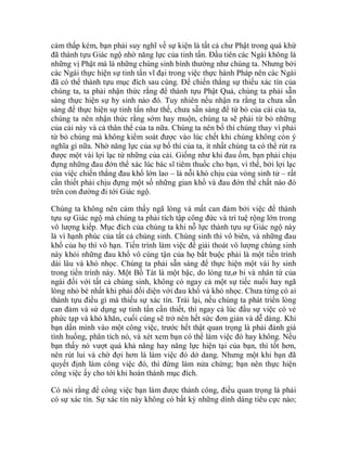 cảm thấp kém, bạn phải suy nghĩ về sự kiện là tất cả chư Phật trong quá khứ
đã thành tựu Giác ngộ nhờ năng lực của tinh tấn. Đầu tiên các Ngài không là
những vị Phật mà là những chúng sinh bình thường như chúng ta. Nhưng bởi
các Ngài thực hiện sự tinh tấn vĩ đại trong việc thực hành Pháp nên các Ngài
đã có thể thành tựu mục đích sau cùng. Để chiến thắng sự thiếu xác tín của
chúng ta, ta phải nhận thức rằng để thành tựu Phật Quả, chúng ta phải sẵn
sàng thực hiện sự hy sinh nào đó. Tuy nhiên nếu nhận ra rằng ta chưa sẵn
sàng để thực hiện sự tinh tấn như thế, chưa sẵn sàng để từ bỏ của cải của ta,
chúng ta nên nhận thức rằng sớm hay muộn, chúng ta sẽ phải từ bỏ những
của cải này và cả thân thể của ta nữa. Chúng ta nên bố thí chúng thay vì phải
từ bỏ chúng mà không kiểm soát được vào lúc chết khi chúng không còn ý
nghĩa gì nữa. Nhờ năng lực của sự bố thí của ta, ít nhất chúng ta có thể rút ra
được một vài lợi lạc từ những của cải. Giống như khi đau ốm, bạn phải chịu
đựng những đau đớn thể xác lúc bác sĩ tiêm thuốc cho bạn, vì thế, bởi lợi lạc
của việc chiến thắng đau khổ lớn lao – là nỗi khó chịu của vòng sinh tử – rất
cần thiết phải chịu đựng một số những gian khổ và đau đớn thể chất nào đó
trên con đường đi tới Giác ngộ.
Chúng ta không nên cảm thấy ngã lòng và mất can đảm bởi việc để thành
tựu sự Giác ngộ mà chúng ta phải tích tập công đức và trí tuệ rộng lớn trong
vô lượng kiếp. Mục đích của chúng ta khi nỗ lực thành tựu sự Giác ngộ này
là vì hạnh phúc của tất cả chúng sinh. Chúng sinh thì vô biên, và những đau
khổ của họ thì vô hạn. Tiến trình làm việc để giải thoát vô lượng chúng sinh
này khỏi những đau khổ vô cùng tận của họ bắt buộc phải là một tiến trình
dài lâu và khó nhọc. Chúng ta phải sẵn sàng để thực hiện một vài hy sinh
trong tiến trình này. Một Bồ Tát là một bậc, do lòng tư,ø bi và nhân từ của
ngài đối với tất cả chúng sinh, không có ngay cả một sự tiếc nuối hay ngã
lòng nhỏ bé nhất khi phải đối diện với đau khổ và khó nhọc. Chưa từng có ai
thành tựu điều gì mà thiếu sự xác tín. Trái lại, nếu chúng ta phát triển lòng
can đảm và sử dụng sự tinh tấn cần thiết, thì ngay cả lúc đầu sự việc có vẻ
phức tạp và khó khăn, cuối cùng sẽ trở nên hết sức đơn giản và dễ dàng. Khi
bạn dấn mình vào một công việc, trước hết thật quan trọng là phải đánh giá
tình huống, phân tích nó, và xét xem bạn có thể làm việc đó hay không. Nếu
bạn thấy nó vượt quá khả năng hay năng lực hiện tại của bạn, thì tốt hơn,
nên rút lui và chờ đợi hơn là làm việc đó dở dang. Nhưng một khi bạn đã
quyết định làm công việc đó, thì đừng làm nửa chừng; bạn nên thực hiện
công việc ấy cho tới khi hoàn thành mục đích.
Có nói rằng để công việc bạn làm được thành công, điều quan trọng là phải
có sự xác tín. Sự xác tín này không có bất kỳ những dính dáng tiêu cực nào;
 