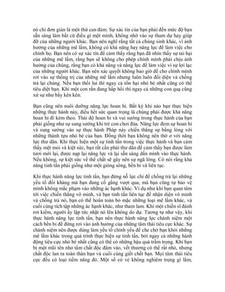 nó chỉ đơn giản là một thứ can đảm. Sự xác tín của bạn phải đến mức độ bạn
sẵn sàng làm bất cứ điều gì một mình, không nhờ vào sự tham dự hay giúp
đỡ của những người khác. Bạn nên nghĩ rằng tất cả chúng sinh khác, vì ảnh
hưởng của những mê lầm, không có khả năng hay năng lực để làm việc cho
chính họ. Bạn nên có sự xác tín để cảm thấy rằng bạn đã nhìn thấy sự tai hại
của những mê lầm, rằng bạn sẽ không cho phép chính mình phải chịu ảnh
hưởng của chúng, rằng bạn có khả năng và năng lực để làm việc vì sự lợi lạc
của những người khác. Bạn nên xác quyết không bao giờ để cho chính mình
rơi vào sự thống trị của những mê lầm nhưng luôn luôn đối diện và chống
trả lại chúng. Nếu bạn thối lui thì ngay cả tổn hại nhỏ bé nhất cũng có thể
tiêu diệt bạn. Khi một con rắn đang hấp hối thì ngay cả những con quạ cũng
xử sự như bầy kên kên.
Bạn cũng nên nuôi dưỡng năng lực hoan hỉ. Bất kỳ khi nào bạn thực hiện
những thực hành này, điều hết sức quan trọng là chúng phải được khả năng
hoan hỉ đi kèm theo. Thái độ hoan hỉ và vui sướng trong thực hành của bạn
phải giống như sự sung sướng khi trẻ con chơi đùa. Năng lực đem sự hoan hỉ
và sung sướng vào sự thực hành Pháp này chiến thắng sự bằng lòng với
những thành tựu nhỏ bé của bạn. Đồng thời bạn không nên thờ ơ với năng
lực thư dãn. Khi thực hiện một sự tinh tấn trong việc thực hành và bạn cảm
thấy mệt mỏi và kiệt sức, bạn rất cần phải thư dãn để cảm thấy bạn được làm
tươi mới lại, được nạp lại năng lực và lại sẵn sàng dấn mình vào thực hành.
Nếu không, sự kiệt sức về thể chất sẽ gây nên sự ngã lòng. Có nói rằng khả
năng tinh tấn phải giống như một giòng sông, bền bỉ và liên tục.
Khi thực hành năng lực tinh tấn, bạn đừng nỗ lực chỉ để chống trả lại những
yếu tố đối kháng mà bạn đang cố gắng vượt qua, mà bạn cũng tự bảo vệ
mình không mắc phạm vào những ác hạnh khác. Ví dụ như khi bạn quan tâm
tới việc chiến thắng vô minh, và bạn tinh tấn liên tục để nhận diện vô minh
và chống trả nó, bạn có thể hoàn toàn bỏ mặc những loại mê lầm khác, và
cuối cùng tích tập những ác hạnh khác, như tham lam. Khi một chiến sĩ đánh
rơi kiếm, người ấy lập tức nhặt nó lên không do dự. Tương tự như vậy, khi
thực hành năng lực tinh tấn, bạn nên thực hành năng lực chánh niệm một
cách bền bỉ để đừng rơi vào ảnh hưởng của những tâm thái tiêu cực khác. Sự
chánh niệm nên được dùng làm yếu tố chính yếu để che chở bạn khỏi những
mê lầm khác trong quá trình thực hiện sự tinh tấn, bởi ngay cả những hành
động tiêu cực nhỏ bé nhất cũng có thể có những hậu quả trầm trọng. Khi bạn
bị một mũi tên nhỏ tẩm chất độc đâm vào, vết thương có thể rất nhỏ, nhưng
chất độc lan ra toàn thân bạn và cuối cùng giết chết bạn. Mọi tâm thái tiêu
cực đều có loại tiềm năng đó. Một số có vẻ không nghiêm trọng gì lắm,
 