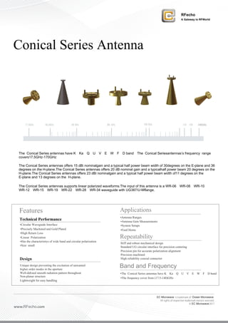 EC Microwave is trademark of Ocean Microwave
All rights of respective trademark owners reserved.
© EC Microwave2017
www.RFecho.com
Conical Series Antenna
17.5GHz 88 GHz 100 GHz 130 135 140GHz40.0GHz 60 GHz
The Conical Series antennas have K、Ka、Q、U、V、E、W、F、D band，The Conical Seriesantennas’s frequency range
covers17.5GHz-170GHz。
The Conical Series antennas offers 15 dBi nominalgain and a typical half power beam width of 30degrees on the E-plane and 36
degrees on the H-plane.The Conical Series antennas offers 20 dB nominal gain and a typicalhalf power beam 20 degrees on the
H-plane.The Conical Series antennas offers 23 dBi nominalgain and a typical half power beam width of11 degrees on the
E-plane and 13 degrees on the H-plane.
The Conical Series antennas supports linear polarized waveforms.The input of this antenna is a WR-06、WR-08、WR-10、
WR-12、WR-15、WR-19、WR-22、WR-28、WR-34 waveguide with UG387/U-Mflange.
Features Applications
•Antenna Ranges
Technical Performance •Antenna Gain Measurements
•Circular Waveguide Interface •System Setups
•Precisely Machined and Gold Plated •Feed Horns
•High Return Loss
•Linear Polarization Repeatability
Stiff and robust mechanical design
•Has the characteristics of wide band and circular polarization
Standard UG circular interface for precision centering•Size small
Precision pin for accurate polarization alignment
Precision machined
Design High reliability coaxial connector
Unique design preventing the excitation of unwanted
Band and Frequencyhigher order modes in the aperture
Well-deﬁned smooth radiation pattern throughout •The Conical Series antennas have K、Ka、Q、U、V、E、W、F、D band
Non-planar structure
•The frequency cover from (17.5-140)GHz
Lightweight for easy handling
RFecho
A Gateway to RFWorld
 