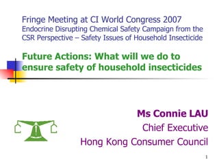 Fringe Meeting at CI World Congress 2007 Endocrine Disrupting Chemical Safety Campaign from the CSR Perspective – Safety Issues of Household Insecticide Future Actions: What will we do to ensure safety of household insecticides Ms Connie LAU Chief Executive Hong Kong Consumer Council 