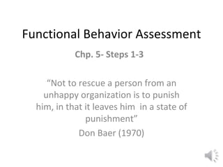 Functional Behavior Assessment Chp. 5- Steps 1-3  “ Not to rescue a person from an unhappy organization is to punish him, in that it leaves him  in a state of punishment” Don Baer (1970) 