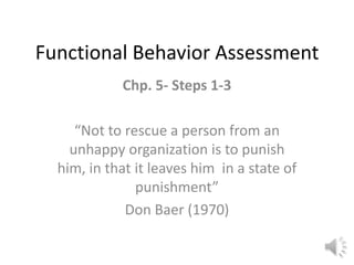 Functional Behavior Assessment Chp. 5- Steps 1-3   “Not to rescue a person from an unhappy organization is to punish him, in that it leaves him  in a state of punishment” Don Baer (1970) 
