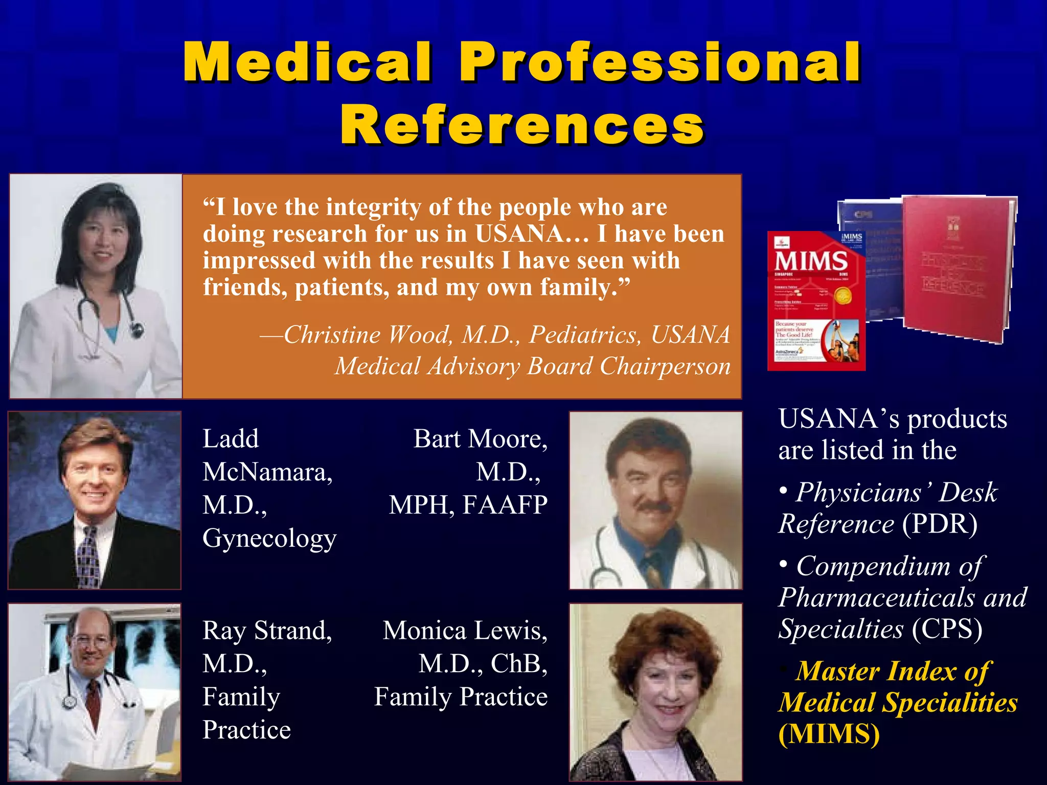 Medical Professional References “ I love the integrity of the people who are doing research for us in USANA… I have been impressed with the results I have seen with friends, patients, and my own family.” — Christine Wood, M.D., Pediatrics, USANA Medical Advisory Board Chairperson Ladd McNamara, M.D., Gynecology Bart Moore, M.D.,  MPH, FAAFP Ray Strand, M.D.,  Family Practice Monica Lewis, M.D., ChB, Family Practice USANA’s products are listed in the Physicians’ Desk Reference  (PDR) Compendium of Pharmaceuticals and Specialties  (CPS) Master Index of Medical Specialities  (MIMS) 