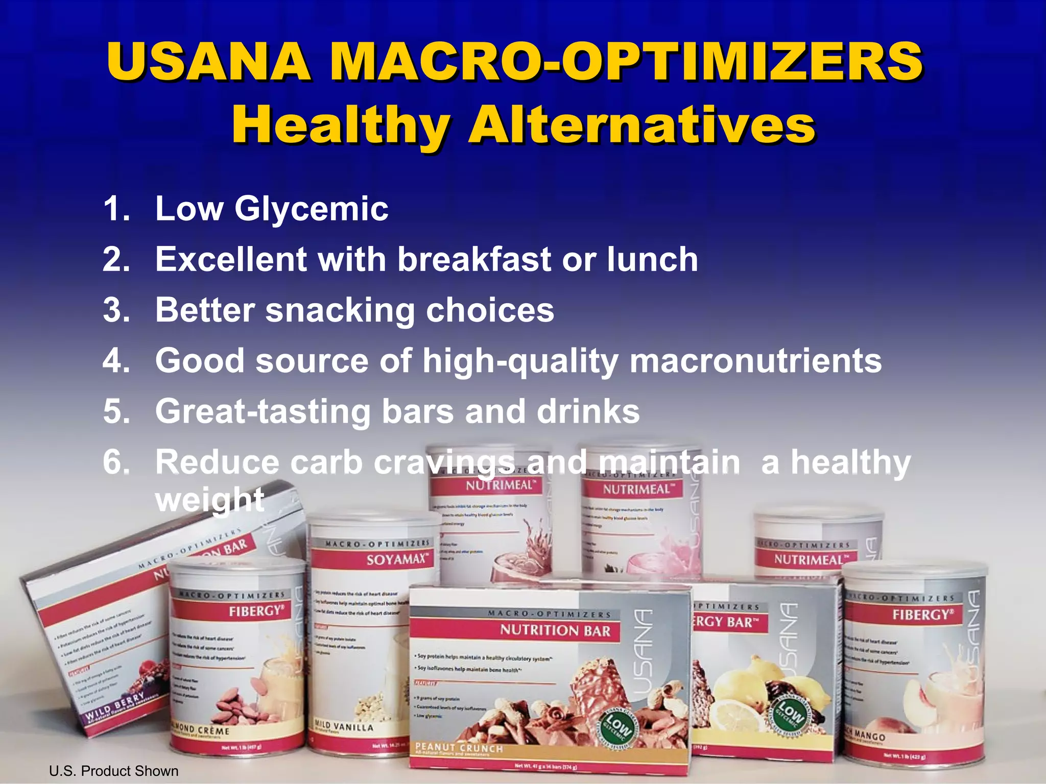 Low Glycemic Excellent with breakfast or lunch Better snacking choices Good source of high-quality macronutrients Great-tasting bars and drinks Reduce carb cravings and maintain  a healthy weight U.S. Product Shown USANA MACRO-OPTIMIZERS  Healthy Alternatives 