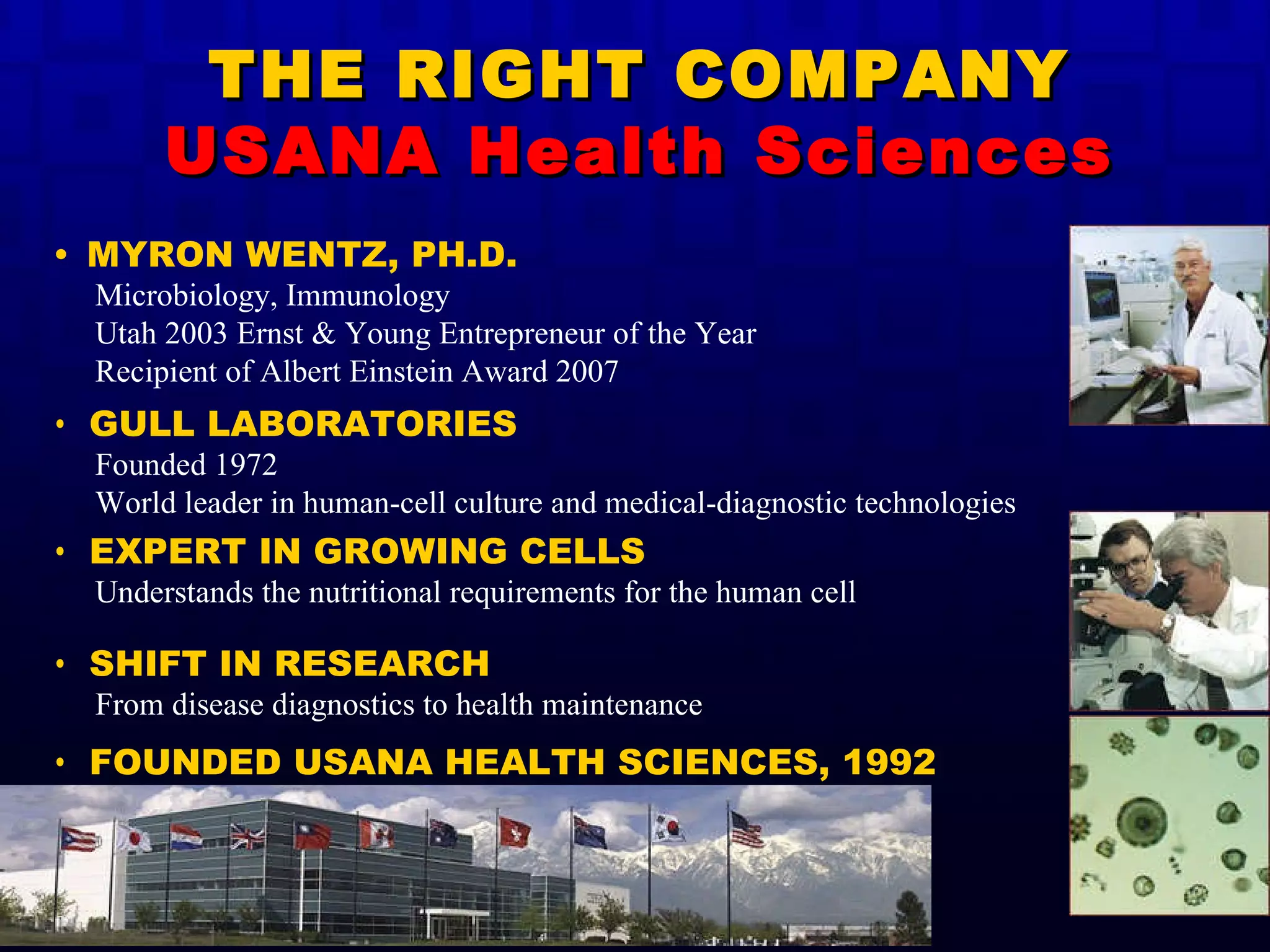 THE RIGHT COMPANY USANA Health Sciences •  MYRON WENTZ, PH.D. Microbiology, Immunology Utah 2003 Ernst & Young Entrepreneur of the Year Recipient of Albert Einstein Award 2007 •  GULL LABORATORIES Founded 1972 World leader in human-cell culture and medical-diagnostic technologies •  EXPERT IN GROWING CELLS Understands the nutritional requirements for the human cell •  SHIFT IN RESEARCH   From disease diagnostics to health maintenance •  FOUNDED USANA HEALTH SCIENCES, 1992 