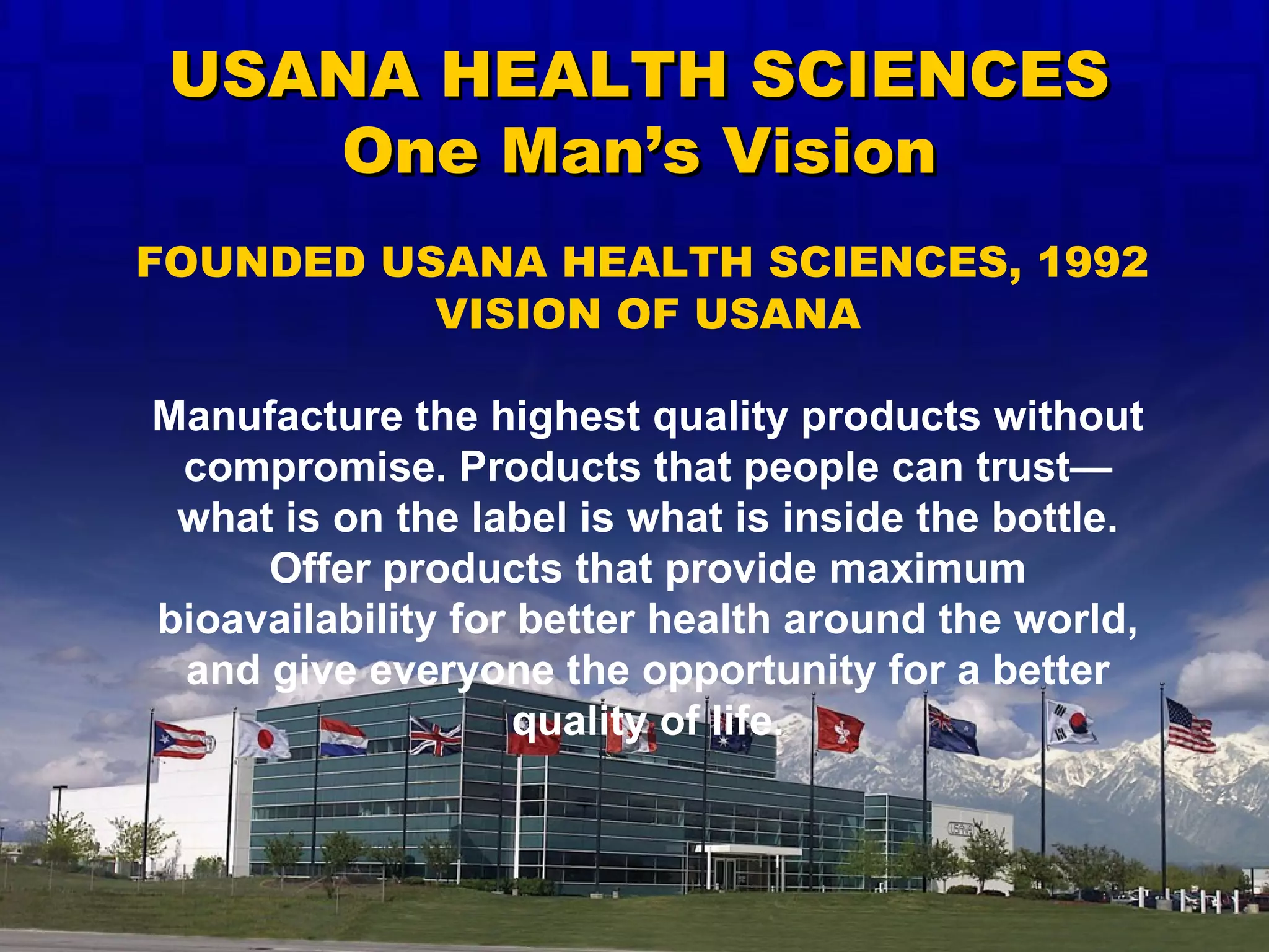 VISION OF USANA Manufacture the highest quality products without compromise. Products that people can trust—what is on the label is what is inside the bottle. Offer products that provide maximum bioavailability for better health around the world, and give everyone the opportunity for a better quality of life. FOUNDED USANA HEALTH SCIENCES, 1992 USANA HEALTH SCIENCES One Man’s Vision 