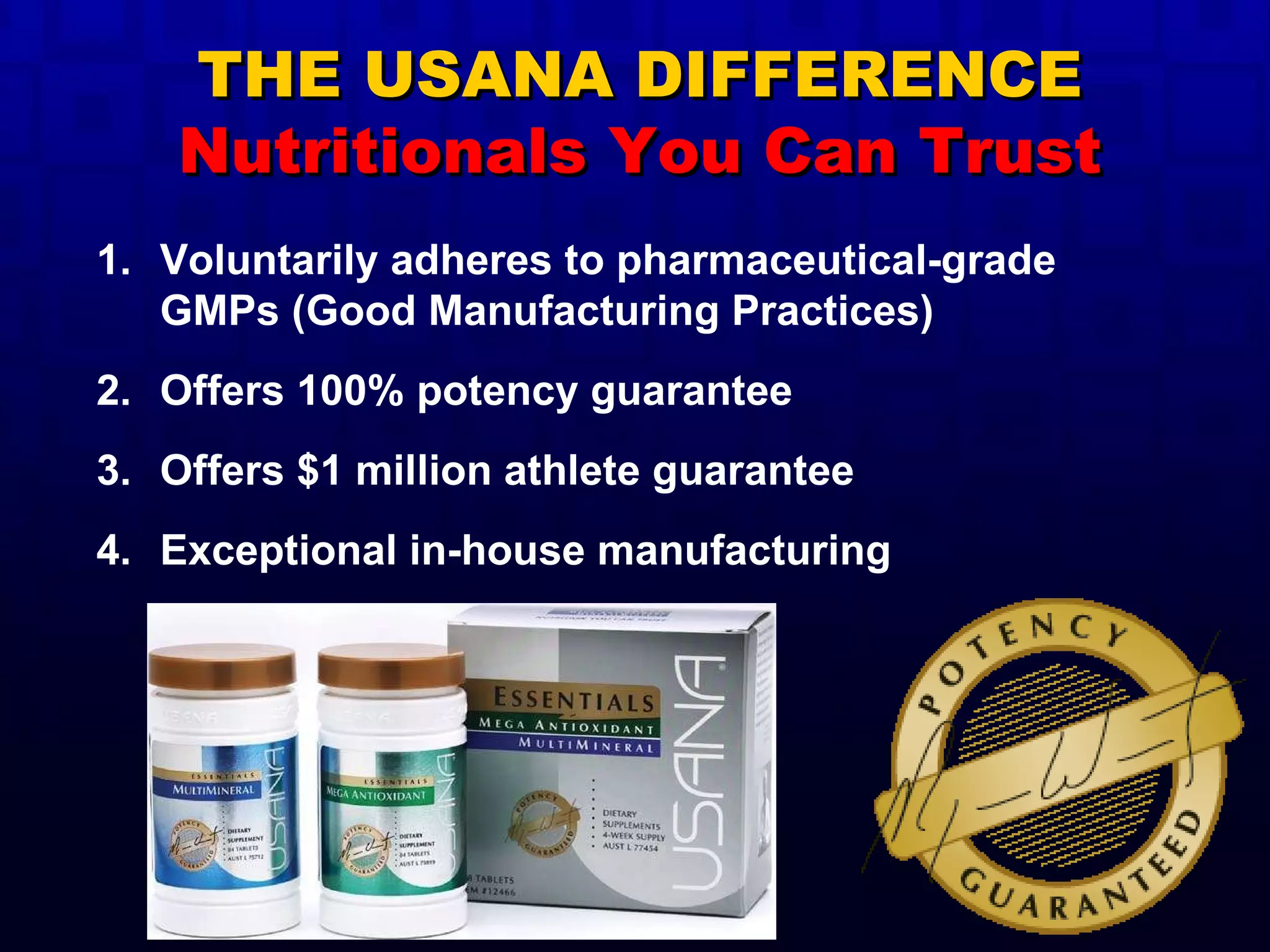 Voluntarily adheres to pharmaceutical-grade GMPs (Good Manufacturing Practices) Offers 100% potency guarantee Offers $1 million athlete guarantee Exceptional in-house manufacturing THE USANA DIFFERENCE Nutritionals You Can Trust 