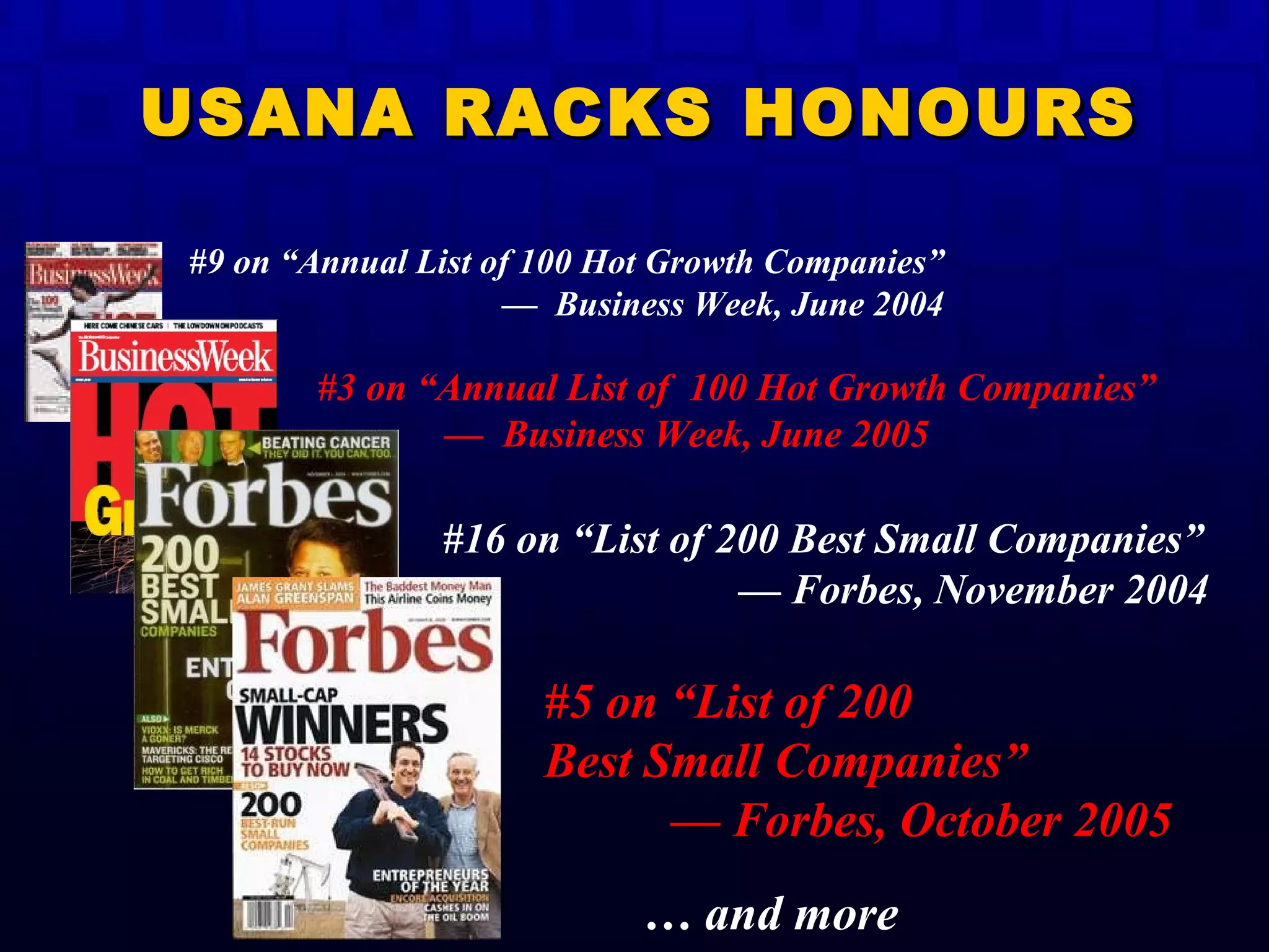#3 on “Annual List of  100 Hot Growth Companies”  —  Business Week, June 2005   #16 on “List of 200 Best Small Companies”   — Forbes, November 2004  …  and more #5 on “List of 200  Best Small Companies” — Forbes, October 2005 USANA RACKS HONOURS #9 on “Annual List of 100 Hot Growth Companies”  —  Business Week, June 2004  