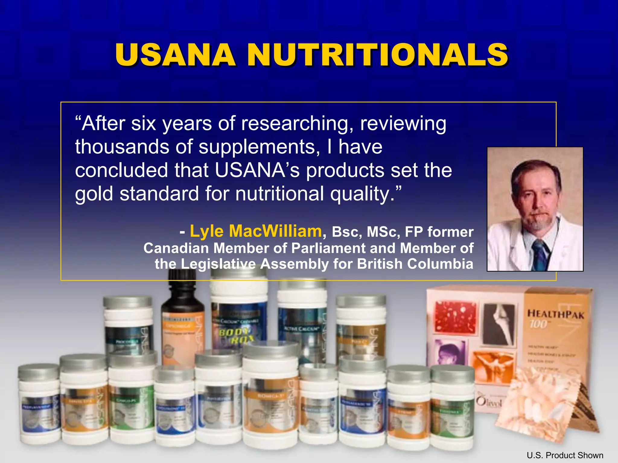 “ After six years of researching, reviewing thousands of supplements, I have concluded that USANA’s products set the gold standard for nutritional quality.” U.S. Product Shown -  Lyle MacWilliam ,  Bsc, MSc, FP former Canadian Member of Parliament and Member of the Legislative Assembly for British Columbia USANA NUTRITIONALS 