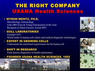 THE RIGHT COMPANY USANA Health Sciences •  MYRON WENTZ, PH.D. Microbiology, Immunology Utah 2003 Ernst & Young Entrepreneur of the Year Recipient of Albert Einstein Award 2007 •  GULL LABORATORIES Founded 1972 World leader in human-cell culture and medical-diagnostic technologies •  EXPERT IN GROWING CELLS Understands the nutritional requirements for the human cell •  SHIFT IN RESEARCH   From disease diagnostics to health maintenance •  FOUNDED USANA HEALTH SCIENCES, 1992 