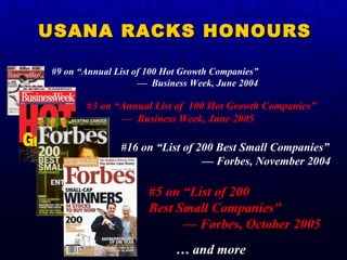 #3 on “Annual List of  100 Hot Growth Companies”  —  Business Week, June 2005   #16 on “List of 200 Best Small Companies”   — Forbes, November 2004  …  and more #5 on “List of 200  Best Small Companies” — Forbes, October 2005 USANA RACKS HONOURS #9 on “Annual List of 100 Hot Growth Companies”  —  Business Week, June 2004  
