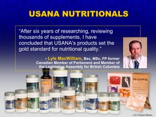 “ After six years of researching, reviewing thousands of supplements, I have concluded that USANA’s products set the gold standard for nutritional quality.” U.S. Product Shown -  Lyle MacWilliam ,  Bsc, MSc, FP former Canadian Member of Parliament and Member of the Legislative Assembly for British Columbia USANA NUTRITIONALS 